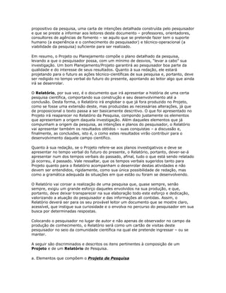 propositivo da pesquisa, uma carta de intenções detalhada construída pelo pesquisador
e que se preste a informar aos leitores deste documento – professores, orientadores,
consultores de agências de fomento – se aquilo que se pretende fazer tem o suporte
humano (a experiência e o conhecimento do pesquisador) e técnico-operacional (a
viabilidade da pesquisa) suficiente para ser realizado.
Em resumo, o Projeto ou Planejamento compõe o plano detalhado da pesquisa,
levando a que o pesquisador possa, com um mínimo de desvios, “levar a cabo” sua
investigação. Um bom Planejamento/Projeto garantirá ao pesquisador boa parte da
qualidade e do interesse de seus resultados. Quanto à sua redação, ele estará
projetando para o futuro as ações técnico-científicas de sua pesquisa e, portanto, deve
ser redigido no tempo verbal do futuro do presente, apontando ao leitor algo que ainda
irá se desenrolar.
O Relatório, por sua vez, é o documento que irá apresentar a história de uma certa
pesquisa científica, comportando sua construção e seu desenvolvimento até a
conclusão. Desta forma, o Relatório irá englobar o que já fora produzido no Projeto,
como se fosse uma extensão deste, mas produzidas as necessárias alterações, já que
de proposicional o texto passa a ser basicamente descritivo. O que foi apresentado no
Projeto irá reaparecer no Relatório da Pesquisa, compondo justamente os elementos
que apresentam a origem daquela investigação. Além daqueles elementos que já
compunham a origem da pesquisa, as intenções e planos do pesquisador, o Relatório
vai apresentar também os resultados obtidos – suas conquistas – a discussão e,
finalmente, as conclusões, isto é, o como estes resultados virão contribuir para o
desenvolvimento daquele campo científico.
Quanto à sua redação, se o Projeto refere-se aos planos investigativos e deve se
apresentar no tempo verbal do futuro do presente, o Relatório, portanto, dever-se-á
apresentar num dos tempos verbais do passado, afinal, tudo o que está sendo relatado
já ocorreu, é passado. Vale ressaltar, que os tempos verbais sugeridos tanto para
Projeto quanto para o Relatório acompanham o desenrolar destas atividades e não
devem ser entendidos, rigidamente, como sua única possibilidade de redação, mas
como a gramática adequada às situações em que estão ou foram se desenvolvendo.
O Relatório vai coroar a realização de uma pesquisa que, quase sempre, senão
sempre, exigiu um grande esforço daqueles envolvidos na sua produção, e que,
portanto, deve deixar transparecer na sua elaboração todo este esforço e dedicação,
valorizando a atuação do pesquisador e das informações ali contidas. Assim, o
Relatório deverá ser para os seu provável leitor um documento que se mostre claro,
acessível, que instigue sua curiosidade e o envolva no percurso do pesquisador em sua
busca por determinadas respostas.
Colocando o pesquisador no lugar de autor e não apenas de observador no campo da
produção de conhecimento, o Relatório será como um cartão de visitas deste
pesquisador no seio da comunidade científica na qual ele pretende ingressar – ou se
manter.
A seguir são discriminados e descritos os itens pertinentes à composição de um
Projeto e de um Relatório de Pesquisa.
a. Elementos que compõem o Projeto de Pesquisa
 