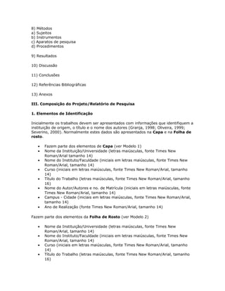 8) Métodos
a) Sujeitos
b) Instrumentos
c) Aparatos de pesquisa
d) Procedimentos
9) Resultados
10) Discussão
11) Conclusões
12) Referências Bibliográficas
13) Anexos
III. Composição do Projeto/Relatório de Pesquisa
1. Elementos de Identificação
Inicialmente os trabalhos devem ser apresentados com informações que identifiquem a
instituição de origem, o título e o nome dos autores (Granja, 1998; Oliveira, 1999;
Severino, 2000). Normalmente estes dados são apresentados na Capa e na Folha de
rosto.
• Fazem parte dos elementos de Capa (ver Modelo 1)
• Nome da Instituição/Universidade (letras maiúsculas, fonte Times New
Roman/Arial tamanho 14)
• Nome do Instituto/Faculdade (iniciais em letras maiúsculas, fonte Times New
Roman/Arial, tamanho 14)
• Curso (iniciais em letras maiúsculas, fonte Times New Roman/Arial, tamanho
14)
• Título do Trabalho (letras maiúsculas, fonte Times New Roman/Arial, tamanho
16)
• Nome do Autor/Autores e no. de Matrícula (iniciais em letras maiúsculas, fonte
Times New Roman/Arial, tamanho 14)
• Campus - Cidade (iniciais em letras maiúsculas, fonte Times New Roman/Arial,
tamanho 14)
• Ano de Realização (fonte Times New Roman/Arial, tamanho 14)
Fazem parte dos elementos da Folha de Rosto (ver Modelo 2)
• Nome da Instituição/Universidade (letras maiúsculas, fonte Times New
Roman/Arial, tamanho 14)
• Nome do Instituto/Faculdade (iniciais em letras maiúsculas, fonte Times New
Roman/Arial, tamanho 14)
• Curso (iniciais em letras maiúsculas, fonte Times New Roman/Arial, tamanho
14)
• Título do Trabalho (letras maiúsculas, fonte Times New Roman/Arial, tamanho
16)
 