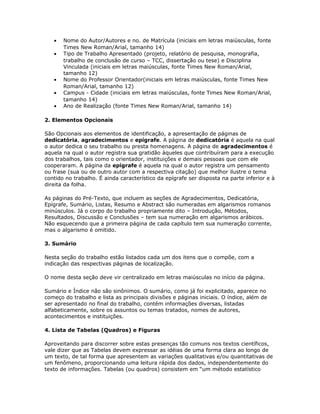 • Nome do Autor/Autores e no. de Matrícula (iniciais em letras maiúsculas, fonte
Times New Roman/Arial, tamanho 14)
• Tipo de Trabalho Apresentado (projeto, relatório de pesquisa, monografia,
trabalho de conclusão de curso – TCC, dissertação ou tese) e Disciplina
Vinculada (iniciais em letras maiúsculas, fonte Times New Roman/Arial,
tamanho 12)
• Nome do Professor Orientador(iniciais em letras maiúsculas, fonte Times New
Roman/Arial, tamanho 12)
• Campus - Cidade (iniciais em letras maiúsculas, fonte Times New Roman/Arial,
tamanho 14)
• Ano de Realização (fonte Times New Roman/Arial, tamanho 14)
2. Elementos Opcionais
São Opcionais aos elementos de identificação, a apresentação de páginas de
dedicatória, agradecimentos e epígrafe. A página de dedicatória é aquela na qual
o autor dedica o seu trabalho ou presta homenagens. A página de agradecimentos é
aquela na qual o autor registra sua gratidão àqueles que contribuíram para a execução
dos trabalhos, tais como o orientador, instituições e demais pessoas que com ele
cooperaram. A página da epígrafe é aquela na qual o autor registra um pensamento
ou frase (sua ou de outro autor com a respectiva citação) que melhor ilustre o tema
contido no trabalho. É ainda característico da epígrafe ser disposta na parte inferior e à
direita da folha.
As páginas do Pré-Texto, que incluem as seções de Agradecimentos, Dedicatória,
Epígrafe, Sumário, Listas, Resumo e Abstract são numeradas em algarismos romanos
minúsculos. Já o corpo do trabalho propriamente dito – Introdução, Métodos,
Resultados, Discussão e Conclusões – tem sua numeração em algarismos arábicos.
Não esquecendo que a primeira página de cada capítulo tem sua numeração corrente,
mas o algarismo é omitido.
3. Sumário
Nesta seção do trabalho estão listados cada um dos itens que o compõe, com a
indicação das respectivas páginas de localização.
O nome desta seção deve vir centralizado em letras maiúsculas no início da página.
Sumário e Índice não são sinônimos. O sumário, como já foi explicitado, aparece no
começo do trabalho e lista as principais divisões e páginas iniciais. O índice, além de
ser apresentado no final do trabalho, contém informações diversas, listadas
alfabeticamente, sobre os assuntos ou temas tratados, nomes de autores,
acontecimentos e instituições.
4. Lista de Tabelas (Quadros) e Figuras
Aproveitando para discorrer sobre estas presenças tão comuns nos textos científicos,
vale dizer que as Tabelas devem expressar as idéias de uma forma clara ao longo de
um texto, de tal forma que apresentem as variações qualitativas e/ou quantitativas de
um fenômeno, proporcionando uma leitura rápida dos dados, independentemente do
texto de informações. Tabelas (ou quadros) consistem em “um método estatístico
 