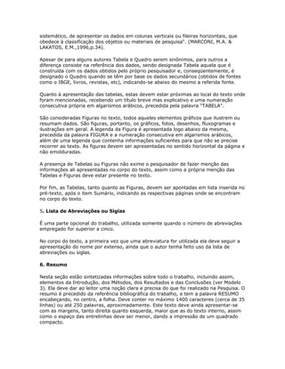 sistemático, de apresentar os dados em colunas verticais ou fileiras horizontais, que
obedece à classificação dos objetos ou materiais de pesquisa“. (MARCONI, M.A. &
LAKATOS, E.M.,1996,p.34).
Apesar de para alguns autores Tabela e Quadro serem sinônimos, para outros a
diferença consiste na referência dos dados, sendo designada Tabela aquela que é
construída com os dados obtidos pelo próprio pesquisador e, conseqüentemente, é
designado o Quadro quando se têm por base os dados secundários (obtidos de fontes
como o IBGE, livros, revistas, etc), indicando-se abaixo do mesmo a referida fonte.
Quanto à apresentação das tabelas, estas devem estar próximas ao local do texto onde
foram mencionadas, recebendo um título breve mas explicativo e uma numeração
consecutiva própria em algarismos arábicos, precedida pela palavra “TABELA”.
São consideradas Figuras no texto, todos aqueles elementos gráficos que ilustrem ou
resumam dados. São figuras, portanto, os gráficos, fotos, desenhos, fluxogramas e
ilustrações em geral. A legenda da Figura é apresentada logo abaixo da mesma,
precedida da palavra FIGURA e a numeração consecutiva em algarismos arábicos,
além de uma legenda que contenha informações suficientes para que não se precise
recorrer ao texto. As figuras devem ser apresentadas no sentido horizontal da página e
não emolduradas.
A presença de Tabelas ou Figuras não exime o pesquisador de fazer menção das
informações ali apresentadas no corpo do texto, assim como a própria menção das
Tabelas e Figuras deve estar presente no texto.
Por fim, as Tabelas, tanto quanto as Figuras, devem ser apontadas em lista inserida no
pré-texto, após o item Sumário, indicando as respectivas páginas onde se encontram
no corpo do texto.
5. Lista de Abreviações ou Siglas
É uma parte opcional do trabalho, utilizada somente quando o número de abreviações
empregado for superior a cinco.
No corpo do texto, a primeira vez que uma abreviatura for utilizada ela deve seguir a
apresentação do nome por extenso, ainda que o autor tenha feito uso da lista de
abreviações ou siglas.
6. Resumo
Nesta seção estão sintetizadas informações sobre todo o trabalho, incluindo assim,
elementos da Introdução, dos Métodos, dos Resultados e das Conclusões (ver Modelo
3). Ela deve dar ao leitor uma noção clara e precisa do que foi realizado na Pesquisa. O
resumo é precedido da referência bibliográfica do trabalho, e tem a palavra RESUMO
encabeçando, no centro, a folha. Deve conter no máximo 1400 caracteres (cerca de 35
linhas) ou até 250 palavras, aproximadamente. Este texto deve ainda apresentar-se
com as margens, tanto direita quanto esquerda, maior que as do texto interno, assim
como o espaço das entrelinhas deve ser menor, dando a impressão de um quadrado
compacto.
 