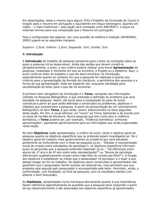 Em dissertações, teses e mesmo para alguns TCCs (Trabalho de Conclusão de Curso) é
exigido após o resumo em português o equivalente em língua estrangeira. Quando em
inglês – o mais tradicional – esta seção será nomeada como ABSTRACT, e segue as
mesmas normas para sua composição que o Resumo em português.
Para a configuração das páginas, por uma questão de estética e tradição (SEVERINO,
2000) sugere-se as seguintes margens:
Superior: 2,5cm; Inferior: 2,5cm; Esquerda: 3cm; Direita: 3cm
7. Introdução
A Introdução do trabalho de pesquisa apresenta para o leitor as condições sobre as
quais a pesquisa irá se desenvolver. Antes das seções que devem compô-la
obrigatoriamente, o autor, a seu critério poderá realizar uma breve Apresentação da
pesquisa, respeitado o momento em que se encontra, o Projeto ou o Relatório. Aqui, o
autor conta ao leitor do trabalho o que ele deve encontrar na Introdução,
especialmente quanto ao contexto em que a pesquisa foi realizada e quanto aos
critérios para a apresentação da Revisão da Literatura: a pertinência dos assuntos e a
forma de sua apresentação. Pode ser bastante útil, enquanto estratégia para
sensibilização do leitor para o que ele irá encontrar.
O primeiro item obrigatório da Introdução é o Tema, composto das informações
colhidas na Pesquisa Bibliográfica, e que antecede a definição do problema que será
estudado na pesquisa. Assim, ele serve para a composição do pano de fundo
conceitual a partir do qual serão definidos e construídos os problemas, objetivos e
métodos que caracterizam a pesquisa. A partir da apresentação de um Levantamento
Bibliográfico no item Tema, é que serão, assim, desenvolvidos os itens seguintes
desta seção. Por fim, é usual oferecer um “nome” ao Tema, batizando-o de acordo com
os alvos da revisão da literatura. Numa pesquisa que tem como alvo a violência
doméstica, o Tema poderia ser, por exemplo, “Violência Doméstica: primeiras
aproximações”, apontando genericamente para as informações que serão organizadas
nesta seção.
No item Objetivos estão apresentados, a critério do autor, tanto o objetivo geral da
pesquisa quanto os objetivos específicos que se pretende sejam investigados ali. Se o
objetivo geral diz respeito mais genericamente ao problema que será estudado -
geralmente se confundindo com o título da pesquisa (p.ex.: "Estudar a representação
social de incesto entre estudantes de psicologia"), os objetivos específicos informam
quais as perguntas que a pesquisa pretende responder (p.ex.: “Há diferenças entre
alunos de 1º ano e de 4º ano sobre esta representação?” ou “Alunos de psicologia
diferenciam qualitativamente incesto entre mãe-filho do incesto pai-filha?”). A função
dos objetivos é estabelecer as metas que o pesquisador irá perseguir e o lugar a que
deseja chegar ao fim do trabalho. Os objetivos assim construídos e apresentados não
garantem que o pesquisador tenha sucesso em alcançá-los, mas permitem que sua
proposta seja seguida pelo pesquisador e acompanhada pelo leitor. Permitem, ainda, a
confrontação, com facilidade, ao final da pesquisa, com os resultados obtidos (ver
adiante o item Discussão).
As Hipóteses, apresentadas numa hierarquia decrescente quanto à sua importância,
fazem referência especificamente às questões que a pesquisa deve responder a partir
de seu desenvolvimento e são associadas aos objetivos específicos já apresentados.
 