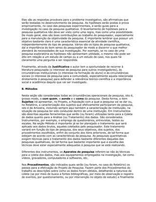 Elas são as respostas prováveis para o problema investigativo, são afirmativas que
serão testadas no desenvolvimento da pesquisa. As hipóteses serão postas à prova
empiricamente, no caso das pesquisas experimentais, e serão guias para a
investigação no caso da pesquisa qualitativa. O levantamento de hipóteses para a
pesquisa qualitativa não deve ser visto como uma regra, mas como uma possibilidade.
De modo geral, elas são boas contribuições ao trabalho do pesquisador, especialmente
para a manutenção da objetividade da pesquisa. É importante lembrar que possuir um
objetivo bastante claro é uma característica essencial da atividade científica,
independentemente do tipo de pesquisa. Vários são os tipos de pesquisa qualitativa,
daí a importância do bom senso do pesquisador de modo a discernir o que melhor
atenderá às necessidades de sua investigação. Por exemplo, se no caso de uma
pesquisa exploratória as hipóteses não apresentam utilidade, o mesmo não pode ser
dito em relação a um estudo de campo ou a um estudo de caso, nos quais há
claramente uma pergunta a ser respondida.
Finalmente, através da Justificativa o autor tem a oportunidade de recorrer à
literatura pesquisada (o interesse da pesquisa para outros investigadores), às
circunstâncias institucionais (o interesse na formação do aluno) e às circunstâncias
sociais (o interesse da pesquisa para a comunidade, especialmente aquela relacionada
diretamente à pesquisa) para defender a relevância teórico-científica e a importância
social e acadêmica daquilo que vai ser investigado.
8. Métodos
Nesta seção são consideradas todas as circunstâncias operacionais da pesquisa, isto é,
grosso modo, o com quem, o aonde e o como da pesquisa. Desta forma, o item
Sujeitos irá apresentar, no Projeto, a População com a qual a pesquisa vai se dar ou,
no Relatório, a caracterização dos sujeitos que efetivamente participaram da pesquisa,
isto é da Amostra, incluindo sempre aqui também a caracterização da instituição, na
situação da pesquisa ter sido conduzida dentro de uma instituição. Em Instrumentos
são descritas aquelas ferramentas que serão (ou foram) utilizadas tanto para a Coleta
de dados quanto para a Análise (ou Tratamento) dos dados. São considerados
Instrumentos, por exemplo, o emprego de questionários, entrevistas, testes ou
escalas. Na seção Método é importante já se ter planejado o tratamento que será
aplicado aos dados brutos, aqueles coletados pelo pesquisador. Este tratamento
variará em função do tipo de pesquisa, dos seus objetivos, dos sujeitos, dos
procedimentos escolhidos, enfim do conjunto dos itens anteriores, de tal forma que
estejam de acordo com as características da pesquisa. As pesquisas quantitativas
exigem técnicas para o tratamento dos dados bastante diferentes daquelas das
pesquisas qualitativas, de tal forma que bastante importante que a escolha das
técnicas deve estar especialmente adequadas à pesquisa que se está realizando.
Diferentes dos instrumentos, os Aparatos de pesquisa referem-se não às técnicas
para a coleta dos dados, mas aos equipamentos empregados na investigação, tal como
vídeos, gravadores, computadores e softwares, etc.
Nos Procedimentos, são indicados quais serão (ou foram, no caso do Relatório) os
passos para a efetivação do Projeto de Pesquisa. Fazem parte dos Procedimentos do
trabalho as descrições sobre como os dados foram obtidos, detalhando a natureza da
coleta (se por meio de busca a fontes bibliográficas, por meio de observação e registro
de eventos, por questionamento, ou por intervenção no objeto de estudo) e finalmente
 