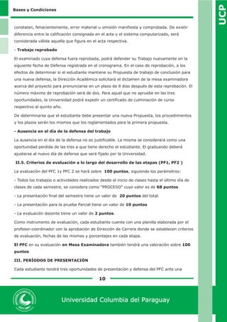 UCP 
10 
Universidad Columbia del Paraguay 
Bases y Condiciones 
constaten, fehacientemente, error material u omisión manifiesta y comprobada. De existir 
diferencia entre la calificación consignada en el acta y el sistema computarizado, será 
considerada válida aquella que figura en el acta respectiva. 
- Trabajo reprobado 
El examinado cuya defensa fuera reprobada, podrá defender su Trabajo nuevamente en la 
siguiente fecha de Defensa registrada en el cronograma. En el caso de reprobación, a los 
efectos de determinar si el estudiante mantiene su Propuesta de trabajo de conclusión para 
una nueva defensa, la Dirección Académica solicitará el dictamen de la mesa examinadora 
acerca del proyecto para pronunciarse en un plazo de 8 días después de esta reprobación. El 
número máximo de reprobación será de dos. Para aquel que no apruebe en las tres 
oportunidades, la Universidad podrá expedir un certificado de culminación de curso 
respectivo al quinto año. 
De determinarse que el estudiante debe presentar una nueva Propuesta, los procedimientos 
y los plazos serán los mismos que los reglamentados para la primera propuesta. 
- Ausencia en el día de la defensa del trabajo 
La ausencia en el día de la defensa no es justificable. La misma se considerará como una 
oportunidad perdida de las tres a que tiene derecho el estudiante. El graduando deberá 
ajustarse al nuevo día de defensa que será fijado por la Universidad. 
II.5. Criterios de evaluación a lo largo del desarrollo de las etapas (PF1, PF2 ) 
La evaluación del PFC 1y PFC 2 se hará sobre 100 puntos, siguiendo los parámetros: 
- Todos los trabajos o actividades realizados desde el inicio de clases hasta el último día de 
clases de cada semestre, se considera como “PROCESO” cuyo valor es de 68 puntos 
- La presentación final del semestre tiene un valor de 20 puntos del total. 
- La presentación para la prueba Parcial tiene un valor de 10 puntos 
- La evaluación docente tiene un valor de 2 puntos. 
Como instrumento de evaluación, cada estudiante cuenta con una planilla elaborada por el 
profesor-coordinador con la aprobación de Dirección de Carrera donde se establecen criterios 
de evaluación, fechas de las mismas y porcentajes en cada etapa. 
El PFC en su evaluación en Mesa Examinadora también tendrá una valoración sobre 100 
puntos 
III. PERÍODOS DE PRESENTACIÓN 
Cada estudiante tendrá tres oportunidades de presentación y defensa del PFC ante una 
 