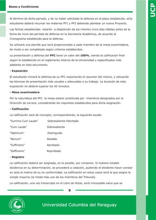 UCP 
9 
Universidad Columbia del Paraguay 
Bases y Condiciones 
Al término de dicho periodo, y de no haber solicitado la defensa en el plazo establecido, el/la 
estudiante deberá recursar las materias PF1 y PF2 debiendo plantear un nuevo Proyecto. 
Las fechas establecidas estarán a disposición de los mismos cinco días hábiles antes de la 
fecha de inicio del período de defensa en la Secretaría Académica, de acuerdo al 
Cronograma establecido para la defensa. 
Se utilizará una planilla que será proporcionada a cada miembro de la mesa examinadora, 
de modo a ser completada según criterios establecidos. 
La presentación y defensa del PFC tiene un valor del 100%, siendo la calificación final 
según lo establecido en el reglamento Interno de la Universidad y especificados más 
adelante en éste documento. 
- Exposición 
El estudiante iniciará la defensa de su PFC exponiendo el resumen del mismo, y utilizando 
las técnicas de presentación más usuales y adecuadas a su trabajo. La duración de esta 
exposición no deberá superar los 45 minutos. 
- Mesa examinadora 
Por la naturaleza del PFC la mesa estará constituida por miembros designados por la 
Dirección de carrera, considerando los requisitos establecidos para dicha asignación. 
- Calificación 
La calificación será de concepto, correspondiendo, la siguiente escala: 
"Summa Cum Laude" Sobresaliente Felicitado 
"Cum Laude" Sobresaliente 
"Optimum" Distinguido 
"Bonum" Notable 
"Sufficiens" Aprobado 
"Defficiens" Reprobado 
- Registro 
La calificación deberá ser asignada, en lo posible, por consenso. Si hubiera notable 
disidencia en su determinación, se procederá a votación, pudiendo el disidente hacer constar 
en acta el motivo de su no conformidad. La calificación en estos casos será la que asigne la 
simple mayoría (la mitad más uno de los miembros del Tribunal). 
La calificación, una vez transcripta en el Libro de Actas, será irrevocable salvo que se 
 