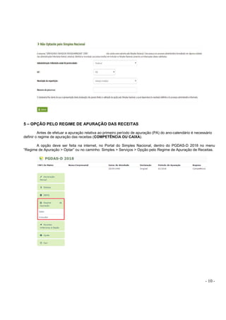 - 10 -
5 – OPÇÃO PELO REGIME DE APURAÇÃO DAS RECEITAS
Antes de efetuar a apuração relativa ao primeiro período de apuração (PA) do ano-calendário é necessário
definir o regime de apuração das receitas (COMPETÊNCIA OU CAIXA).
A opção deve ser feita na internet, no Portal do Simples Nacional, dentro do PGDAS-D 2018 no menu
“Regime de Apuração > Optar” ou no caminho: Simples > Serviços > Opção pelo Regime de Apuração de Receitas.
 