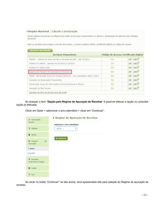 - 11 -
Ao acessar o item “Opção pelo Regime de Apuração de Receitas” é possível efetuar a opção ou consultar
opção já efetuada.
Clicar em Optar > selecionar o ano-calendário > clicar em “Continuar”.
Ao clicar no botão “Continuar” na tela acima, será apresentada tela para seleção do Regime de apuração de
receitas.
 
