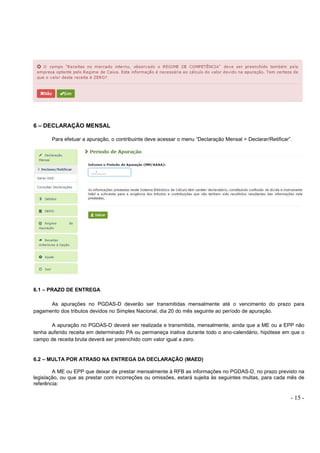 - 15 -
6 – DECLARAÇÃO MENSAL
Para efetuar a apuração, o contribuinte deve acessar o menu “Declaração Mensal > Declarar/Retificar”.
6.1 – PRAZO DE ENTREGA
As apurações no PGDAS-D deverão ser transmitidas mensalmente até o vencimento do prazo para
pagamento dos tributos devidos no Simples Nacional, dia 20 do mês seguinte ao período de apuração.
A apuração no PGDAS-D deverá ser realizada e transmitida, mensalmente, ainda que a ME ou a EPP não
tenha auferido receita em determinado PA ou permaneça inativa durante todo o ano-calendário, hipótese em que o
campo de receita bruta deverá ser preenchido com valor igual a zero.
6.2 – MULTA POR ATRASO NA ENTREGA DA DECLARAÇÃO (MAED)
A ME ou EPP que deixar de prestar mensalmente à RFB as informações no PGDAS-D, no prazo previsto na
legislação, ou que as prestar com incorreções ou omissões, estará sujeita às seguintes multas, para cada mês de
referência:
 
