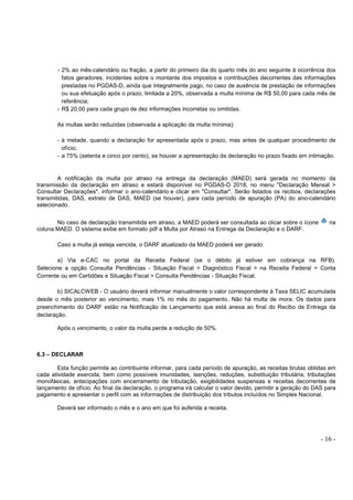 - 16 -
- 2% ao mês-calendário ou fração, a partir do primeiro dia do quarto mês do ano seguinte à ocorrência dos
fatos geradores, incidentes sobre o montante dos impostos e contribuições decorrentes das informações
prestadas no PGDAS-D, ainda que integralmente pago, no caso de ausência de prestação de informações
ou sua efetuação após o prazo, limitada a 20%, observada a multa mínima de R$ 50,00 para cada mês de
referência;
- R$ 20,00 para cada grupo de dez informações incorretas ou omitidas.
As multas serão reduzidas (observada a aplicação da multa mínima):
- à metade, quando a declaração for apresentada após o prazo, mas antes de qualquer procedimento de
ofício;
- a 75% (setenta e cinco por cento), se houver a apresentação da declaração no prazo fixado em intimação.
A notificação da multa por atraso na entrega da declaração (MAED) será gerada no momento da
transmissão da declaração em atraso e estará disponível no PGDAS-D 2018, no menu "Declaração Mensal >
Consultar Declarações", informar o ano-calendário e clicar em "Consultar". Serão listados os recibos, declarações
transmitidas, DAS, extrato de DAS, MAED (se houver), para cada período de apuração (PA) do ano-calendário
selecionado.
No caso de declaração transmitida em atraso, a MAED poderá ser consultada ao clicar sobre o ícone na
coluna MAED. O sistema exibe em formato pdf a Multa por Atraso na Entrega da Declaração e o DARF.
Caso a multa já esteja vencida, o DARF atualizado da MAED poderá ser gerado:
a) Via e-CAC no portal da Receita Federal (se o débito já estiver em cobrança na RFB).
Selecione a opção Consulta Pendências - Situação Fiscal > Diagnóstico Fiscal > na Receita Federal > Conta
Corrente ou em Certidões e Situação Fiscal > Consulta Pendências - Situação Fiscal.
b) SICALCWEB - O usuário deverá informar manualmente o valor correspondente à Taxa SELIC acumulada
desde o mês posterior ao vencimento, mais 1% no mês do pagamento. Não há multa de mora. Os dados para
preenchimento do DARF estão na Notificação de Lançamento que está anexa ao final do Recibo de Entrega da
declaração.
Após o vencimento, o valor da multa perde a redução de 50%.
6.3 – DECLARAR
Esta função permite ao contribuinte informar, para cada período de apuração, as receitas brutas obtidas em
cada atividade exercida, bem como possíveis imunidades, isenções, reduções, substituição tributária, tributações
monofásicas, antecipações com encerramento de tributação, exigibilidades suspensas e receitas decorrentes de
lançamento de ofício. Ao final da declaração, o programa irá calcular o valor devido, permitir a geração do DAS para
pagamento e apresentar o perfil com as informações de distribuição dos tributos incluídos no Simples Nacional.
Deverá ser informado o mês e o ano em que foi auferida a receita.
 