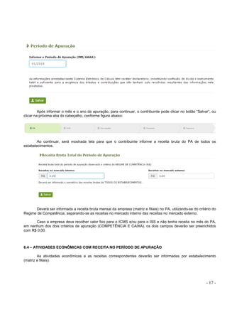 - 17 -
Após informar o mês e o ano da apuração, para continuar, o contribuinte pode clicar no botão “Salvar”, ou
clicar na próxima aba do cabeçalho, conforme figura abaixo:
Ao continuar, será mostrada tela para que o contribuinte informe a receita bruta do PA de todos os
estabelecimentos.
Deverá ser informada a receita bruta mensal da empresa (matriz e filiais) no PA, utilizando-se do critério do
Regime de Competência, separando-se as receitas no mercado interno das receitas no mercado externo.
Caso a empresa deva recolher valor fixo para o ICMS e/ou para o ISS e não tenha receita no mês do PA,
em nenhum dos dois critérios de apuração (COMPETÊNCIA E CAIXA), os dois campos deverão ser preenchidos
com R$ 0,00.
6.4 – ATIVIDADES ECONÔMICAS COM RECEITA NO PERÍODO DE APURAÇÃO
As atividades econômicas e as receitas correspondentes deverão ser informadas por estabelecimento
(matriz e filiais).
 