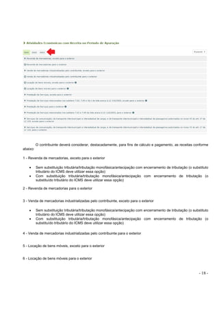 - 18 -
O contribuinte deverá considerar, destacadamente, para fins de cálculo e pagamento, as receitas conforme
abaixo:
1 - Revenda de mercadorias, exceto para o exterior
• Sem substituição tributária/tributação monofásica/antecipação com encerramento de tributação (o substituto
tributário do ICMS deve utilizar essa opção)
• Com substituição tributária/tributação monofásica/antecipação com encerramento de tributação (o
substituído tributário do ICMS deve utilizar essa opção)
2 - Revenda de mercadorias para o exterior
3 - Venda de mercadorias industrializadas pelo contribuinte, exceto para o exterior
• Sem substituição tributária/tributação monofásica/antecipação com encerramento de tributação (o substituto
tributário do ICMS deve utilizar essa opção)
• Com substituição tributária/tributação monofásica/antecipação com encerramento de tributação (o
substituído tributário do ICMS deve utilizar essa opção)
4 - Venda de mercadorias industrializadas pelo contribuinte para o exterior
5 - Locação de bens móveis, exceto para o exterior
6 - Locação de bens móveis para o exterior
 