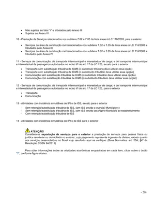 - 20 -
• Não sujeitos ao fator “r” e tributados pelo Anexo III
• Sujeitos ao Anexo IV
10 - Prestação de Serviços relacionados nos subitens 7.02 e 7.05 da lista anexa à LC 116/2003, para o exterior
• Serviços da área da construção civil relacionados nos subitens 7.02 e 7.05 da lista anexa à LC 116/2003 e
tributados pelo Anexo III
• Serviços da área da construção civil relacionados nos subitens 7.02 e 7.05 da lista anexa à LC 116/2003 e
tributados pelo Anexo IV
11 - Serviços de comunicação; de transporte intermunicipal e interestadual de carga; e de transporte intermunicipal
e interestadual de passageiros autorizados no inciso VI do art. 17 da LC 123, exceto para o exterior
• Transporte sem substituição tributária de ICMS (o substituto tributário deve utilizar essa opção)
• Transporte com substituição tributária de ICMS (o substituído tributário deve utilizar essa opção)
• Comunicação sem substituição tributária de ICMS (o substituto tributário deve utilizar essa opção)
• Comunicação com substituição tributária de ICMS (o substituído tributário deve utilizar essa opção)
12 - Serviços de comunicação; de transporte intermunicipal e interestadual de carga; e de transporte intermunicipal
e interestadual de passageiros autorizados no inciso VI do art. 17 da LC 123, para o exterior
• Transporte
• Comunicação
13 - Atividades com incidência simultânea de IPI e de ISS, exceto para o exterior
- Sem retenção/substituição tributária de ISS, com ISS devido a outro(s) Município(s)
- Sem retenção/substituição tributária de ISS, com ISS devido ao próprio Município do estabelecimento
- Com retenção/substituição tributária de ISS
14 - Atividades com incidência simultânea de IPI e de ISS para o exterior
ATENÇÃO!
Considera-se exportação de serviços para o exterior a prestação de serviços para pessoa física ou
jurídica residente ou domiciliada no exterior, cujo pagamento represente ingresso de divisas, exceto quanto
aos serviços desenvolvidos no Brasil cujo resultado aqui se verifique. (Base Normativa: art. 25A, §4º da
Resolução CGSN 94/2011)
Para obter informações sobre as atividades econômicas enquadradas em cada item, clicar sobre o botão
“?”, conforme figura abaixo:
 