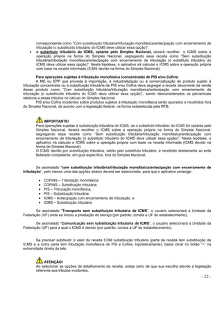 - 22 -
correspondente como “Com substituição tributária/tributação monofásica/antecipação com encerramento de
tributação (o substituído tributário do ICMS deve utilizar essa opção)”.
• o substituto tributário do ICMS, optante pelo Simples Nacional, deverá recolher o ICMS sobre a
operação própria na forma do Simples Nacional, segregando essa receita como “Sem substituição
tributária/tributação monofásica/antecipação com encerramento de tributação (o substituto tributário do
ICMS deve utilizar essa opção)”. Nesta hipótese, o aplicativo irá calcular o ICMS sobre a operação própria
com base na receita informada (ICMS devido na forma do Simples Nacional).
Para operações sujeitas à tributação monofásica (concentrada) de PIS e/ou Cofins:
A ME ou EPP que proceda à importação, à industrialização ou à comercialização de produto sujeito à
tributação concentrada ou à substituição tributária de PIS e/ou Cofins deve segregar a receita decorrente da venda
desse produto como “Com substituição tributária/tributação monofásica/antecipação com encerramento de
tributação (o substituído tributário do ICMS deve utilizar essa opção)”, sendo desconsiderados os percentuais
relativos a esses tributos no cálculo do Simples Nacional.
PIS e/ou Cofins incidentes sobre produtos sujeitos à tributação monofásica serão apurados e recolhidos fora
do Simples Nacional, de acordo com a legislação federal, na forma estabelecida pela RFB.
IMPORTANTE!
Para operações sujeitas à substituição tributária do ICMS, se o substituto tributário do ICMS for optante pelo
Simples Nacional, deverá recolher o ICMS sobre a operação própria na forma do Simples Nacional,
segregando essa receita como “Sem substituição tributária/tributação monofásica/antecipação com
encerramento de tributação (o substituto tributário do ICMS deve utilizar essa opção)”. Nesta hipótese, o
aplicativo irá calcular o ICMS sobre a operação própria com base na receita informada (ICMS devido na
forma do Simples Nacional).
O ICMS devido por substituição tributária, retido pelo substituto tributário, é recolhido diretamente ao ente
federado competente, em guia específica, fora do Simples Nacional.
Se assinalado “com substituição tributária/tributação monofásica/antecipação com encerramento de
tributação”, pelo menos uma das opções abaixo deverá ser selecionada, para que o aplicativo prossiga:
• COFINS – Tributação monofásica;
• COFINS – Substituição tributária;
• PIS – Tributação monofásica;
• PIS – Substituição tributária;
• ICMS – Antecipação com encerramento de tributação, e
• ICMS – Substituição tributária
Se assinalado “Transporte sem substituição tributária de ICMS”, o usuário selecionará a Unidade da
Federação (UF) onde se iniciou a prestação do serviço (por padrão, consta a UF do estabelecimento).
Se assinalado “Comunicação sem substituição tributária de ICMS”, o usuário selecionará a Unidade da
Federação (UF) para a qual o ICMS é devido (por padrão, consta a UF do estabelecimento).
Se precisar subdividir o valor da receita COM substituição tributária (parte da receita tem substituição de
ICMS e a outra parte tem tributação monofásica de PIS e Cofins, hipoteticamente), basta clicar no botão “+” na
extremidade direita da tela.
ATENÇÃO!
Ao selecionar as opções de detalhamento da receita, esteja certo de que sua escolha atende a legislação
referente aos tributos incidentes.
 