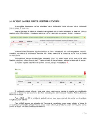 - 23 -
6.5 – INFORMAR VALOR DAS RECEITAS DO PERÍODO DE APURAÇÃO
As atividades selecionadas na aba “Atividades” serão relacionadas nesse item para que o contribuinte
informe o valor de cada uma.
Para as atividades de prestação de serviços e atividades com incidência simultânea de IPI e ISS, com ISS
devido a outro(s) Município(s) é necessário selecionar a UF e o Município para a qual é devida a tributação.
Se for necessário discriminar alguma ocorrência de um ou mais tributos, tais como exigibilidade suspensa,
tributação monofásica ou substituição tributária, etc, deverá selecionar a ocorrência no list box do tributo
correspondente.
Se houver mais de uma ocorrência para um mesmo tributo, ISS devido a mais de um município ou ICMS
devido a mais de um estado clicar no sinal “+” na extremidade direita da tela para adicionar uma parcela de receita.
As receitas digitadas indevidamente poderão ser excluídas por meio do botão .
O contribuinte poderá informar, para cada tributo, caso ocorra, parcela de receita com exigibilidade
suspensa ou decorrente de lançamento de ofício efetuado pelas administrações tributárias Federal, Estadual,
Distrital ou Municipal.
Para o ICMS e o ISS o contribuinte poderá informar, caso ocorra, parcela de receita com imunidade,
isenção e ou com redução.
Para o ICMS, apenas nas atividades de “Revenda de mercadorias exceto para o exterior” e “Venda de
mercadorias industrializadas pelo contribuinte, exceto para o exterior”, o contribuinte poderá informar, caso ocorra,
parcela de receita com isenção/redução cesta básica.
 