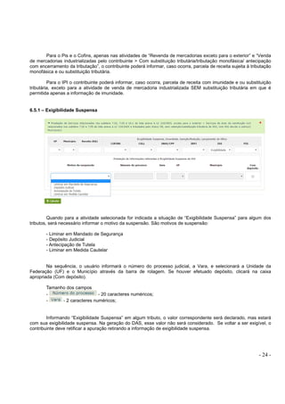 - 24 -
Para o Pis e o Cofins, apenas nas atividades de “Revenda de mercadorias exceto para o exterior” e “Venda
de mercadorias industrializadas pelo contribuinte > Com substituição tributária/tributação monofásica/ antecipação
com encerramento da tributação”, o contribuinte poderá informar, caso ocorra, parcela de receita sujeita à tributação
monofásica e ou substituição tributária.
Para o IPI o contribuinte poderá informar, caso ocorra, parcela de receita com imunidade e ou substituição
tributária, exceto para a atividade de venda de mercadoria industrializada SEM substituição tributária em que é
permitida apenas a informação de imunidade.
6.5.1 – Exigibilidade Suspensa
Quando para a atividade selecionada for indicada a situação de “Exigibilidade Suspensa” para algum dos
tributos, será necessário informar o motivo da suspensão. São motivos de suspensão:
- Liminar em Mandado de Segurança
- Depósito Judicial
- Antecipação de Tutela
- Liminar em Medida Cautelar
Na sequência, o usuário informará o número do processo judicial, a Vara, e selecionará a Unidade da
Federação (UF) e o Município através da barra de rolagem. Se houver efetuado depósito, clicará na caixa
apropriada (Com depósito).
Tamanho dos campos
- - 20 caracteres numéricos;
- - 2 caracteres numéricos;
Informando “Exigibilidade Suspensa” em algum tributo, o valor correspondente será declarado, mas estará
com sua exigibilidade suspensa. Na geração do DAS, esse valor não será considerado. Se voltar a ser exigível, o
contribuinte deve retificar a apuração retirando a informação de exigibilidade suspensa.
 