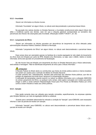 - 25 -
6.5.2 – Imunidade
Devem ser informados os tributos imunes.
Informado “Imunidade” em algum tributo, no cálculo será desconsiderado o percentual desse tributo.
Na apuração dos valores devidos no Simples Nacional, a imunidade constitucional sobre algum tributo não
afeta a incidência quanto aos demais, caso em que a alíquota aplicável corresponderá ao somatório dos
percentuais dos tributos não alcançados pela imunidade. (Resolução CGSN nº 94/2011, art. 30)
6.5.3 – Lançamento de Ofício
Devem ser informados os tributos apurados em decorrência de lançamento de ofício efetuado pelas
administrações tributárias Federal, Estadual, Distrital ou Municipal.
Informado “Lançamento de Ofício” em algum tributo, no cálculo será desconsiderado o percentual desse
tributo.
Esse campo deve ser assinalado apenas na hipótese de a receita segregada ter sido objeto de lançamento
de ofício (Auto de Infração) por parte da RFB, Estados e/ou Municípios, ou seja, caso o débito, relativo a receita
informada, tenha sido apurado em procedimento de fiscalização.
Se não houver Auto de Infração com lançamento de ofício no Simples Nacional para o tributo selecionado,
será exibida a mensagem: “Não foi identificado lançamento de ofício para o tributo informado.”
ATENÇÃO!
A Receita Federal do Brasil alerta os contribuintes que títulos da dívida pública externa e interna brasileira
não podem ser usados para a extinção de débitos do Simples Nacional.
O poder judiciário tem, reiteradamente, decidido pela prescrição dos referidos títulos públicos, que não se
prestam ao pagamento de dívida fiscal, tampouco à compensação tributária.
A retificação de declarações visando suprimir ou reduzir os débitos informados com a utilização INDEVIDA
do campo Lançamento de Ofício, ou qualquer outro campo, está sujeita à autuação com multas que podem
chegar a 225% e ainda sofrerem Representação Fiscal para Fins Penais ao Ministério Público por crime
contra a ordem tributária e lesão aos cofres públicos.
6.5.4 – Isenção
Esta opção somente deve ser utilizada para isenção concedida, especificamente, às empresas optantes
pelo Simples Nacional, por meio de legislação distrital ou estadual.
Quando para a atividade selecionada for indicada a condição de “Isenção” para ICMS/ISS, será necessário
informar o valor da parcela de receita com isenção.
Informado “Isenção” para ICMS/ISS, no cálculo será desconsiderado o percentual desse tributo sobre a
parcela de receita com isenção.
 