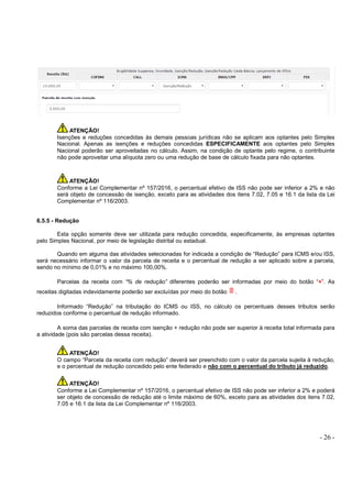 - 26 -
ATENÇÃO!
Isenções e reduções concedidas às demais pessoas jurídicas não se aplicam aos optantes pelo Simples
Nacional. Apenas as isenções e reduções concedidas ESPECIFICAMENTE aos optantes pelo Simples
Nacional poderão ser aproveitadas no cálculo. Assim, na condição de optante pelo regime, o contribuinte
não pode aproveitar uma alíquota zero ou uma redução de base de cálculo fixada para não optantes.
ATENÇÃO!
Conforme a Lei Complementar nº 157/2016, o percentual efetivo de ISS não pode ser inferior a 2% e não
será objeto de concessão de isenção, exceto para as atividades dos itens 7.02, 7.05 e 16.1 da lista da Lei
Complementar nº 116/2003.
6.5.5 - Redução
Esta opção somente deve ser utilizada para redução concedida, especificamente, às empresas optantes
pelo Simples Nacional, por meio de legislação distrital ou estadual.
Quando em alguma das atividades selecionadas for indicada a condição de “Redução” para ICMS e/ou ISS,
será necessário informar o valor da parcela de receita e o percentual de redução a ser aplicado sobre a parcela,
sendo no mínimo de 0,01% e no máximo 100,00%.
Parcelas da receita com “% de redução” diferentes poderão ser informadas por meio do botão “+”. As
receitas digitadas indevidamente poderão ser excluídas por meio do botão .
Informado “Redução” na tributação do ICMS ou ISS, no cálculo os percentuais desses tributos serão
reduzidos conforme o percentual de redução informado.
A soma das parcelas de receita com isenção + redução não pode ser superior à receita total informada para
a atividade (pois são parcelas dessa receita).
ATENÇÃO!
O campo “Parcela da receita com redução” deverá ser preenchido com o valor da parcela sujeita à redução,
e o percentual de redução concedido pelo ente federado e não com o percentual do tributo já reduzido.
ATENÇÃO!
Conforme a Lei Complementar nº 157/2016, o percentual efetivo de ISS não pode ser inferior a 2% e poderá
ser objeto de concessão de redução até o limite máximo de 60%, exceto para as atividades dos itens 7.02,
7.05 e 16.1 da lista da Lei Complementar nº 116/2003.
 