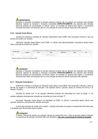 - 27 -
IMPORTANTE!
Isenções e reduções concedidas às demais pessoas jurídicas não se aplicam aos optantes pelo Simples
Nacional. Apenas as isenções e reduções concedidas ESPECIFICAMENTE aos optantes pelo Simples
Nacional poderão ser aproveitadas no cálculo. Assim, na condição de optante pelo regime, o contribuinte
não pode aproveitar uma alíquota zero ou uma redução de base de cálculo fixada para não optantes.
6.5.6 – Isenção Cesta Básica
Quando for indicada a condição de “Isenção Cesta Básica”para ICMS, será necessário informar o valor da
parcela de receita com isenção.
Informado “Isenção Cesta Básica” para ICMS, no cálculo será desconsiderado o percentual desse tributo
sobre a parcela de receita com isenção.
ATENÇÃO!
Isenções e reduções concedidas às demais pessoas jurídicas não se aplicam aos optantes pelo Simples
Nacional. Apenas as isenções e reduções concedidas ESPECIFICAMENTE aos optantes pelo Simples
Nacional poderão ser aproveitadas no cálculo. Assim, na condição de optante pelo regime, o contribuinte
não pode aproveitar uma alíquota zero ou uma redução de base de cálculo fixada para não optantes.
6.5.7 – Redução Cesta Básica
Quando for indicada a condição de “Redução Cesta Básica” para ICMS, será necessário informar o valor da
parcela de receita e o percentual de redução a ser aplicado sobre a parcela, sendo no mínimo de 0,01% e no
máximo 100,00%.
Parcelas da receita com “% de redução” diferentes poderão ser informadas por meio do botão “+”. As
receitas digitadas indevidamente poderão ser excluídas por meio do botão .
Informado “Redução Cesta Básica” na tributação do ICMS, no cálculo o percentual desse tributo será
reduzido conforme o percentual de redução informado.
A soma das parcelas de receita com isenção + redução não pode ser superior à receita total informada para
a atividade (pois são parcelas dessa receita).
ATENÇÃO!
O campo “Parcela da receita com redução” deverá ser preenchido com o valor da parcela sujeita à redução,
e o percentual de redução concedido pelo ente federado e não com o percentual do tributo já reduzido.
 