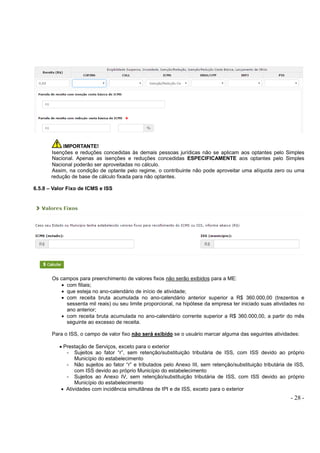 - 28 -
IMPORTANTE!
Isenções e reduções concedidas às demais pessoas jurídicas não se aplicam aos optantes pelo Simples
Nacional. Apenas as isenções e reduções concedidas ESPECIFICAMENTE aos optantes pelo Simples
Nacional poderão ser aproveitadas no cálculo.
Assim, na condição de optante pelo regime, o contribuinte não pode aproveitar uma alíquota zero ou uma
redução de base de cálculo fixada para não optantes.
6.5.8 – Valor Fixo de ICMS e ISS
Os campos para preenchimento de valores fixos não serão exibidos para a ME:
• com filiais;
• que esteja no ano-calendário de início de atividade;
• com receita bruta acumulada no ano-calendário anterior superior a R$ 360.000,00 (trezentos e
sessenta mil reais) ou seu limite proporcional, na hipótese da empresa ter iniciado suas atividades no
ano anterior;
• com receita bruta acumulada no ano-calendário corrente superior a R$ 360.000,00, a partir do mês
seguinte ao excesso de receita.
Para o ISS, o campo de valor fixo não será exibido se o usuário marcar alguma das seguintes atividades:
• Prestação de Serviços, exceto para o exterior
- Sujeitos ao fator “r”, sem retenção/substituição tributária de ISS, com ISS devido ao próprio
Município do estabelecimento
- Não sujeitos ao fator “r” e tributados pelo Anexo III, sem retenção/substituição tributária de ISS,
com ISS devido ao próprio Município do estabelecimento
- Sujeitos ao Anexo IV, sem retenção/substituição tributária de ISS, com ISS devido ao próprio
Município do estabelecimento
• Atividades com incidência simultânea de IPI e de ISS, exceto para o exterior
 