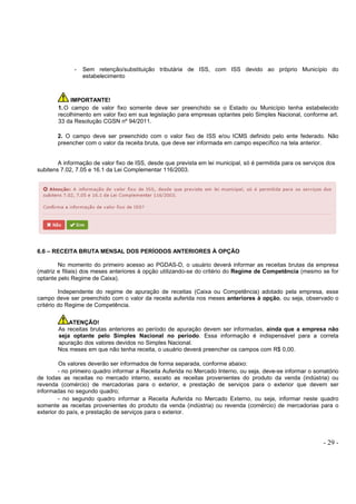 - 29 -
- Sem retenção/substituição tributária de ISS, com ISS devido ao próprio Município do
estabelecimento
IMPORTANTE!
1.O campo de valor fixo somente deve ser preenchido se o Estado ou Município tenha estabelecido
recolhimento em valor fixo em sua legislação para empresas optantes pelo Simples Nacional, conforme art.
33 da Resolução CGSN nº 94/2011.
2. O campo deve ser preenchido com o valor fixo de ISS e/ou ICMS definido pelo ente federado. Não
preencher com o valor da receita bruta, que deve ser informada em campo específico na tela anterior.
A informação de valor fixo de ISS, desde que prevista em lei municipal, só é permitida para os serviços dos
subitens 7.02, 7.05 e 16.1 da Lei Complementar 116/2003.
6.6 – RECEITA BRUTA MENSAL DOS PERÍODOS ANTERIORES À OPÇÃO
No momento do primeiro acesso ao PGDAS-D, o usuário deverá informar as receitas brutas da empresa
(matriz e filiais) dos meses anteriores à opção utilizando-se do critério do Regime de Competência (mesmo se for
optante pelo Regime de Caixa).
Independente do regime de apuração de receitas (Caixa ou Competência) adotado pela empresa, esse
campo deve ser preenchido com o valor da receita auferida nos meses anteriores à opção, ou seja, observado o
critério do Regime de Competência.
ATENÇÃO!
As receitas brutas anteriores ao período de apuração devem ser informadas, ainda que a empresa não
seja optante pelo Simples Nacional no período. Essa informação é indispensável para a correta
apuração dos valores devidos no Simples Nacional.
Nos meses em que não tenha receita, o usuário deverá preencher os campos com R$ 0,00.
Os valores deverão ser informados de forma separada, conforme abaixo:
- no primeiro quadro informar a Receita Auferida no Mercado Interno, ou seja, deve-se informar o somatório
de todas as receitas no mercado interno, exceto as receitas provenientes do produto da venda (indústria) ou
revenda (comércio) de mercadorias para o exterior, e prestação de serviços para o exterior que devem ser
informadas no segundo quadro;
- no segundo quadro informar a Receita Auferida no Mercado Externo, ou seja, informar neste quadro
somente as receitas provenientes do produto da venda (indústria) ou revenda (comércio) de mercadorias para o
exterior do país, e prestação de serviços para o exterior.
 