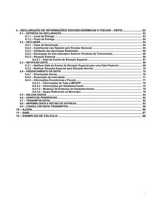 - 3 -
9 – DECLARAÇÃO DE INFORMAÇÕES SOCIOECONÔMICAS E FISCAIS – DEFIS........................ 63
9.1 – ENTREGA DA DECLARAÇÃO.............................................................................................................. 63
9.1.1 – Local de Entrega........................................................................................................................ 63
9.1.2 – Prazo de Entrega ....................................................................................................................... 64
9.2 – DECLARAR........................................................................................................................................... 64
9.2.1 – Tipos de Declaração.................................................................................................................. 64
9.2.2 – Contribuinte não Optante pelo Simples Nacional.................................................................... 65
9.2.3 – Validação das Apurações Realizadas....................................................................................... 66
9.2.4 – Declaração do Ano-calendário Anterior Pendente de Transmissão........................................ 66
9.2.5 – Situação Especial...................................................................................................................... 66
9.2.5.1 – Data do Evento de Situação Especial .......................................................................... 67
9.3 – RETIFICAR DEFIS ................................................................................................................................ 68
9.3.1 – Retificar Data do Evento de Situação Especial para uma Data Posterior............................... 69
9.3.2 – Retificar Situação Especial para Situação Normal .................................................................. 70
9.4 – PREENCHIMENTO DA DEFIS .............................................................................................................. 70
9.4.1 – Orientações Gerais.................................................................................................................... 70
9.4.2 – Declaração de Inatividade......................................................................................................... 71
9.4.3 – Informações Econômicas e Fiscais.......................................................................................... 71
9.4.3.1 – Informações de Toda a ME/EPP................................................................................... 72
9.4.3.2 – Informações por Estabelecimento............................................................................... 75
9.4.3.3 – Mudança de Endereço do Estabelecimento ................................................................ 79
9.4.3.4 – Dados Referentes ao Município ................................................................................... 79
9.5 – SALVAR DADOS .................................................................................................................................. 84
9.6 – VERIFICAR PENDÊNCIAS.................................................................................................................... 84
9.7 – TRANSMITIR DEFIS ............................................................................................................................. 85
9.8 – IMPRIMIR DEFIS E RECIBO DE ENTREGA......................................................................................... 85
9.9 – CONSULTAR DEFIS TRANSMITIDA .................................................................................................... 86
10 – AJUDA.......................................................................................................................................... 86
11 – SAIR.............................................................................................................................................. 87
12 – EXEMPLOS DE CÁLCULO.......................................................................................................... 88
 
