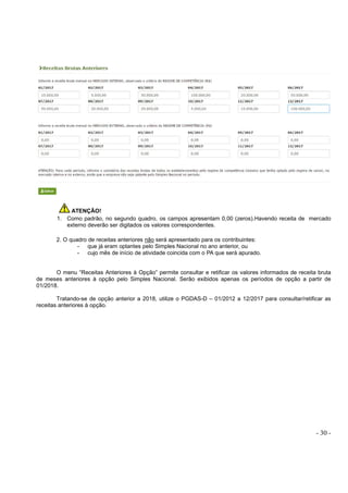 - 30 -
ATENÇÃO!
1. Como padrão, no segundo quadro, os campos apresentam 0,00 (zeros).Havendo receita de mercado
externo deverão ser digitados os valores correspondentes.
2. O quadro de receitas anteriores não será apresentado para os contribuintes:
- que já eram optantes pelo Simples Nacional no ano anterior, ou
- cujo mês de início de atividade coincida com o PA que será apurado.
O menu “Receitas Anteriores à Opção” permite consultar e retificar os valores informados de receita bruta
de meses anteriores à opção pelo Simples Nacional. Serão exibidos apenas os períodos de opção a partir de
01/2018.
Tratando-se de opção anterior a 2018, utilize o PGDAS-D – 01/2012 a 12/2017 para consultar/retificar as
receitas anteriores à opção.
 