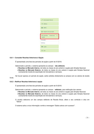 - 31 -
6.6.1 – Consultar Receitas Anteriores à Opção
É apresentada uma lista dos períodos de opção a partir de 01/2018.
Selecionado o período, o sistema apresenta os campos – não editáveis:
• Receitas no Mercado Interno, de todos os meses do ano anterior à opção pelo Simples Nacional.
• Receitas no Mercado Externo, de todos os meses do ano anterior à opção pelo Simples Nacional
(compreende receita de exportação de mercadorias e serviços).
Se houver apenas um período de opção, serão exibidos diretamente os campos com os valores de receita
bruta.
6.6.2 – Retificar Receitas Anteriores à opção
É apresentada uma lista dos períodos de opção a partir de 01/2018.
Selecionado o período, o sistema apresenta os campos – editáveis, para retificação dos valores:
• Receitas no Mercado Interno, de todos os meses do ano anterior à opção pelo Simples Nacional.
• Receitas no Mercado Externo, de todos os meses do ano anterior à opção pelo Simples Nacional
(compreende receita de exportação de mercadorias e serviços).
O usuário seleciona um dos campos editáveis de Receita Bruta, altera o seu conteúdo e clica em
“Salvar”.
O sistema salva a nova informação e emite a mensagem “Dados salvos com sucesso!”.
 