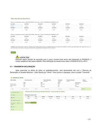 - 32 -
ATENÇÃO!
Havendo algum período de apuração para o qual a receita bruta tenha sido declarada no PGDAS-D, o
campo respectivo não estará editável. Para retificação da receita bruta utilize o PGDAS-D 2012 a 2017.
6.7 – TRANSMITIR DECLARAÇÃO
Após preencher os dados de todos os estabelecimentos, será apresentada tela com o “Resumo da
Declaração no Simples Nacional – Valor Devido por Tributo”. Para concluir a operação, clicar no botão “Transmitir”.
 