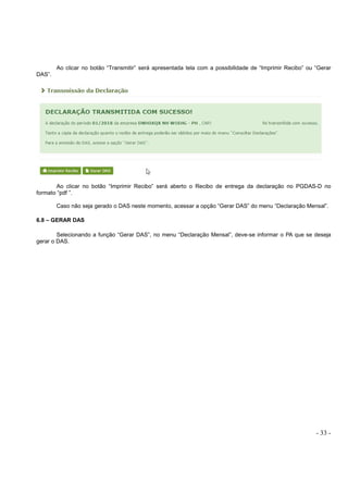 - 33 -
Ao clicar no botão “Transmitir” será apresentada tela com a possibilidade de “Imprimir Recibo” ou “Gerar
DAS”.
Ao clicar no botão “Imprimir Recibo” será aberto o Recibo de entrega da declaração no PGDAS-D no
formato “pdf ”.
Caso não seja gerado o DAS neste momento, acessar a opção “Gerar DAS” do menu “Declaração Mensal”.
6.8 – GERAR DAS
Selecionando a função “Gerar DAS”, no menu “Declaração Mensal”, deve-se informar o PA que se deseja
gerar o DAS.
 