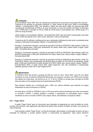 - 35 -
ATENÇÃO!
A funcionalidade “Gerar DAS” deve ser utilizada para recolhimento de períodos de apuração (PA) recentes.
Tratando-se de períodos de apuração anteriores a 3 (três) meses da data atual, utilize a funcionalidade
“Débitos > Consultar/Gerar DAS”, que identifica o débito que está sendo objeto de cobrança pela RFB,
considerando transferências (à PFN ou ao ente convenente, no caso de convênio de Estado ou Município
com a PGFN para a inscrição do ISS ou ICMS em dívida ativa) e amortizações que o débito possa vir a
sofrer ao longo do tempo.
Utilize também a funcionalidade “Débitos > Consultar/Gerar DAS” caso tenha feito compensação, pois desta
forma o DAS será gerado com o valor correto, deduzido o valor já compensado.
Tratando-se de PA retificado, certifique-se de que a declaração retificadora já está sendo considerada antes
de gerar o DAS pela funcionalidade “Débitos > Consultar/Gerar DAS”.
Exemplo 1: Contribuinte transmitiu o período de apuração 01/2018 em 05/02/2018. Não recolheu o DAS. Em
março/2018 deseja gerar o DAS para recolhimento em atraso. Neste caso, poderá utilizar a opção “Gerar
DAS > Consolidar para outra data”.
Exemplo 2: Contribuinte transmitiu o período de apuração 01/2018 em 05/02/2018. Não recolheu o DAS. Em
abril/2018 deseja gerar o DAS para recolhimento em atraso. Neste caso, deverá utilizar a opção “Débitos >
Consultar/Gerar DAS”.
Exemplo 3: Contribuinte transmitiu o período de apuração 01/2018 em 05/02/2018. Não recolheu o DAS. Em
março/2018, efetuou uma compensação amortizando parte do débito do PA 01/2018. Na sequência, deseja
gerar o DAS para recolhimento do saldo devedor de 01/2018. Neste caso, deverá utilizar a opção “Débitos >
Consultar/Gerar DAS”. A opção “Gerar DAS” estará disponível, mas não considerará a compensação
realizada, gerando o DAS com o valor integral do PA.
IMPORTANTE!
O PGDAS-D 2018 não permite a geração de DAS por meio do menu “Gerar DAS”, para PA com débito
transferido ao ente convenente (Estados/DF/Municípios que possuem convênio com PGFN para inscrição
dos débitos em dívida ativa, nos termos do art. 41, 3º da LC 123/06) ou enviado para inscrição em Dívida
Ativa da União na Procuradoria-Geral da Fazenda Nacional (PGFN).
Esse bloqueio impede que o contribuinte gere o DAS com valores indevidos (que deveriam ser pagos
diretamente ao ente convenente ou à PGFN).
Ao tentar gerar um DAS no PGDAS-D, para um PA que já tenha valores transferidos aos entes convenentes
ou enviados à PGFN, o sistema impedirá a emissão, e apresentará as informações sobre o débito
transferido ao ente ou enviado à PGFN: valor original, tributo, ente federado e situação do débito.
6.8.1 – Pagar Online
A opção "Pagar Online" gera um documento para realização do pagamento por meio de débito em conta-
corrente. No momento, este pagamento está disponível apenas para usuários do Banco do Brasil, com acesso ao
Internet Banking.
Caso escolha a opção "Pagar Online", ao final da transação, após receber a confirmação do banco de que a
transação foi efetivada, o usuário poderá imprimir o comprovante do pagamento. Caso queira imprimi-lo
 