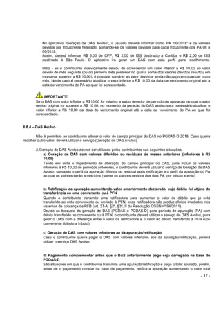 - 37 -
No aplicativo "Geração de DAS Avulso", o usuário deverá informar como PA "09/2018" e os valores
devidos por tributo/ente federado, somando-se os valores devidos para cada tributo/ente dos PA 08 e
09/2018.
Assim, deverá informar R$ 8,00 de CPP, R$ 2,00 de ISS destinado à Curitiba e R$ 2,00 de ISS
destinado à São Paulo. O aplicativo irá gerar um DAS com este perfil para recolhimento.
OBS - se o contribuinte indevidamente deixou de acrescentar um valor inferior a R$ 10,00 ao valor
devido do mês seguinte (ou do primeiro mês posterior no qual a soma dos valores devidos resultou em
montante superior a R$ 10,00), é possível somá-lo ao valor devido e ainda não pago em qualquer outro
mês. Neste caso é necessário atualizar o valor inferior a R$ 10,00 da data de vencimento original até a
data de vencimento do PA ao qual foi acrescentado.
IMPORTANTE!
Se o DAS com valor inferior a R$10,00 for relativo a saldo devedor de período de apuração no qual o valor
devido original for superior a R$ 10,00, no momento da geração do DAS avulso será necessário atualizar o
valor inferior a R$ 10,00 da data de vencimento original até a data de vencimento do PA ao qual foi
acrescentado.
6.8.4 – DAS Avulso
Não é permitido ao contribuinte alterar o valor do campo principal do DAS no PGDAS-D 2018. Caso queira
recolher outro valor, deverá utilizar o serviço (Geração de DAS Avulso).
A Geração de DAS Avulso deverá ser utilizada pelos contribuintes nas seguintes situações:
a) Geração de DAS com valores diferidos ou residuais de meses anteriores (inferiores à R$
10,00)
Tendo em vista o impedimento de alteração do campo principal do DAS, para incluir os valores
inferiores à R$ 10,00 de períodos anteriores, o contribuinte deverá utilizar o serviço de Geração de DAS
Avulso, somando o perfil da apuração diferida ou residual após retificação e o perfil da apuração do PA
ao qual os valores serão acrescidos (somar os valores devidos dos dois PA, por tributo e ente).
b) Retificação de apuração aumentando valor anteriormente declarado, cujo débito foi objeto de
transferência ao ente convenente ou à PFN
Quando o contribuinte transmite uma retificadora para aumentar o valor de débito que já está
transferido ao ente convenente ou enviado à PFN, essa retificadora não produz efeitos imediatos nos
sistemas de cobrança da RFB (art. 37-A, §2º, §3º, II da Resolução CGSN nº 94/2011).
Devido ao bloqueio da geração de DAS (PGDAS e PGDAS-D) para período de apuração (PA) com
débito transferido ao convenente ou à PFN, o contribuinte deverá utilizar o serviço de DAS Avulso, para
gerar o DAS com a diferença entre o valor da retificadora e o valor do débito transferido à PFN e/ou
convenente (tributo a tributo).
c) Geração de DAS com valores inferiores ao da apuração/retificação
Caso o contribuinte queira pagar o DAS com valores inferiores aos da apuração/retificação, poderá
utilizar o serviço DAS Avulso.
d) Pagamento complementar antes que o DAS anteriormente pago seja carregado na base do
PGDAS-D
São situações em que o contribuinte transmite uma apuração/retificação e paga o total apurado, porém,
antes de o pagamento constar na base de pagamento, retifica a apuração aumentando o valor total
 