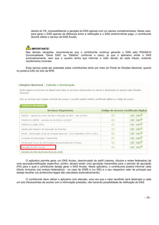 - 38 -
devido do PA, impossibilitando a geração do DAS apenas com os valores complementares. Neste caso,
para gerar o DAS apenas da diferença entre a retificação e o DAS anteriormente pago, o contribuinte
deverá utilizar o serviço de DAS Avulso.
IMPORTANTE!
Nas demais situações, recomenda-se que o contribuinte continue gerando o DAS pelo PGDAS-D
(funcionalidade “Gerar DAS” ou “Débitos” conforme o caso), já que o aplicativo emite o DAS
automaticamente, sem que o usuário tenha que informar o valor devido de cada tributo, evitando
recolhimento incorreto.
Esse serviço pode ser acessado pelos contribuintes tanto por meio do Portal do Simples Nacional, quanto
no portal e-CAC do sítio da RFB.
O aplicativo permite gerar um DAS Avulso, desvinculado do perfil (valores, tributos e entes federados) de
uma apuração/retificação específica, porém, deverá existir uma apuração transmitida para o período de apuração
(PA) para o qual o contribuinte deseja gerar o DAS Avulso. Neste aplicativo, o contribuinte poderá informar cada
tributo (inclusive o(s) ente(s) federado(s) - no caso de ICMS e /ou ISS) e o seu respectivo valor de principal que
deseja recolher (os acréscimos legais são calculados automaticamente).
O contribuinte deve utilizar o aplicativo com atenção, uma vez que o valor recolhido será destinado a cada
um dos tributos/entes de acordo com a informação prestada, não havendo possibilidade de retificação do DAS.
 