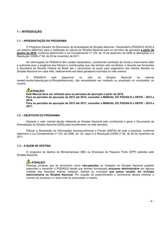 - 4 -
1 – INTRODUÇÃO
1.1 – APRESENTAÇÃO DO PROGRAMA
O Programa Gerador do Documento de Arrecadação do Simples Nacional - Declaratório (PGDAS-D 2018) é
um sistema eletrônico para a realização do cálculo do Simples Nacional para os períodos de apuração a partir de
janeiro de 2018, conforme determinam a Lei Complementar nº 123, de 14 de dezembro de 2006 (e alterações) e a
Resolução CGSN nº 94, de 29 de novembro de 2011.
As informações do PGDAS-D têm caráter declaratório, constituindo confissão de dívida e instrumento hábil
e suficiente para a exigência dos tributos e contribuições que não tenham sido recolhidos, e deverão ser fornecidas
à Secretaria da Receita Federal do Brasil até o vencimento do prazo para pagamento dos tributos devidos no
Simples Nacional em cada mês, relativamente aos fatos geradores ocorridos no mês anterior.
O PGDAS-D está disponível no sítio do Simples Nacional na internet
(www8.receita.fazenda.gov.br/SimplesNacional), não necessitando ser instalado ou atualizado no computador do
usuário.
ATENÇÃO!
Este Manual deve ser utilizado para os períodos de apuração a partir de 2018.
Para os períodos de apuração de 2012 até 2014, consultar o MANUAL DO PGDAS-D e DEFIS – 2012 a
2014.
Para os períodos de apuração de 2015 até 2017, consultar o MANUAL DO PGDAS-D e DEFIS – 2015 a
2017.
1.2 – OBJETIVOS DO PROGRAMA
Declarar o valor mensal devido referente ao Simples Nacional pelo contribuinte e gerar o Documento de
Arrecadação do Simples Nacional (DAS) para recolhimento na rede bancária.
Efetuar a Declaração de Informações Socioeconômicas e Fiscais (DEFIS) de toda a empresa, conforme
determina a Lei Complementar nº 123, de 2006, art. 25, caput e a Resolução CGSN nº 94, de 29 de novembro de
2011.
1.3 – A QUEM SE DESTINA
O programa se destina às Microempresas (ME) ou Empresas de Pequeno Porte (EPP) optantes pelo
Simples Nacional.
ATENÇÃO!
Pessoas jurídicas que se encontrem como não-optantes no Cadastro do Simples Nacional poderão
preencher e transmitir o PGDAS-D desde que tenham formalizado processo administrativo em alguma
unidade das fazendas federal, estadual, distrital ou municipal que possa resultar em inclusão
administrativa no Simples Nacional. Por ocasião do preenchimento o contribuinte deverá informar o
número do processo e o ente onde foi protocolado o mesmo.
 