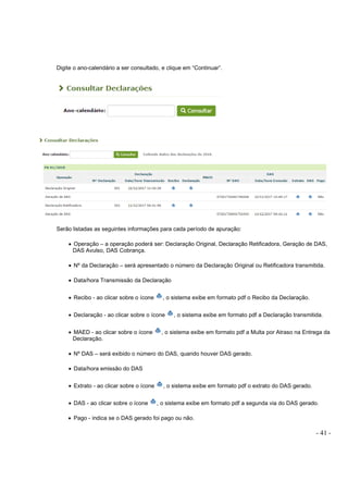- 41 -
Digite o ano-calendário a ser consultado, e clique em “Continuar”.
Serão listadas as seguintes informações para cada período de apuração:
• Operação – a operação poderá ser: Declaração Original, Declaração Retificadora, Geração de DAS,
DAS Avulso, DAS Cobrança.
• Nº da Declaração – será apresentado o número da Declaração Original ou Retificadora transmitida.
• Data/hora Transmissão da Declaração
• Recibo - ao clicar sobre o ícone , o sistema exibe em formato pdf o Recibo da Declaração.
• Declaração - ao clicar sobre o ícone , o sistema exibe em formato pdf a Declaração transmitida.
• MAED - ao clicar sobre o ícone , o sistema exibe em formato pdf a Multa por Atraso na Entrega da
Declaração.
• Nº DAS – será exibido o número do DAS, quando houver DAS gerado.
• Data/hora emissão do DAS
• Extrato - ao clicar sobre o ícone , o sistema exibe em formato pdf o extrato do DAS gerado.
• DAS - ao clicar sobre o ícone , o sistema exibe em formato pdf a segunda via do DAS gerado.
• Pago - indica se o DAS gerado foi pago ou não.
 