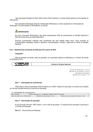 - 42 -
Nas operações Geração de DAS, DAS Avulso e DAS Cobrança, o extrato exibirá apenas as informações do
DAS gerado.
Nas operações Declaração Original e Declaração Retificadora o extrato apresenta as informações da
declaração e as informações do DAS gerado, se houver.
IMPORTANTE!
No menu “Consultar Declarações” não serão apresentados DAS de parcelamento de Simples Nacional e
DAS da Dívida Ativa da União (DAS-DAU).
Eventual compensação realizada pelo contribuinte não será exibida nesse menu. Para consultar as
compensações realizadas, acesse o aplicativo “Compensação a Pedido”, disponível no Portal do Simples
Nacional.
6.9.1 - Detalhamento do Extrato do DAS para PA a partir de 2018
Cabeçalho:
Data de geração do extrato, data da apuração, se é apuração original ou retificadora e o número da versão
do PGDAS-D 2018.
Item 1 –––– Informações do contribuinte:
CNPJ básico, Nome Empresarial, Data de abertura no CNPJ, Regime de Apuração, se consta como optante
ou não pelo Simples Nacional no período de apuração.
Item 2 –––– Informações da apuração:
Nº da apuração (formato: CNPJ básico + ano e mês de apuração + nº sequencial da apuração no período) e
o Período de Apuração.
Item 2.1 – Discriminativo de Receitas
 