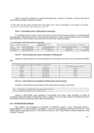 - 45 -
Sendo a apuração retificadora, e havendo DAS pago para o período, é mostrado o perfil do DAS que foi
reconhecido como pago e deduzido do cálculo.
Item 6 –––– Informações sobre o DAS gerado na apuração:
É o resultado do item 4 menos o item 5 (se houver), tributo a tributo. Constam também o nº do DAS gerado
nesta apuração, a data de vencimento, a data limite para pagamento e o valor original devido por tributo. Os valores
são totalizados em Valor Principal, multa e juros de mora (se houver acréscimos legais).
Item 6.1 –––– Discriminação dos valores calculados no DAS gerado:
Apresenta a discriminação dos valores atualizados do DAS gerado, por tributo e por ente federado (ICMS e
ISS).
Item 6.2 –––– Informações da arrecadação do DAS gerado nesta apuração:
Enquanto o DAS gerado nesta apuração não for reconhecido como pago, será exibido:
Quando o DAS gerado nesta apuração for reconhecido como pago, serão mostrados os dados de
arrecadação deste DAS (Data do Pagamento, Banco e Agência em que foi pago, Número da Remessa do Banco
Arrecadador e Número da Remessa para o Banco Centralizador).
6.10 – RETIFICAR DECLARAÇÃO
Para retificar uma declaração já transmitida no PGDAS-D, acesse o menu “Declaração Mensal >
Declarar/Retificar”. O sistema exibirá a mensagem "Já existe uma declaração transmitida para esse PA. Você
deseja retificar a declaração anterior?". Para confirmar, clique em "Sim". Após retificar os dados necessários, clicar
no botão "Transmitir".
 