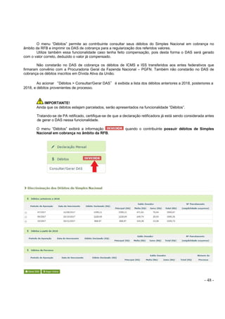 - 48 -
O menu “Débitos” permite ao contribuinte consultar seus débitos do Simples Nacional em cobrança no
âmbito da RFB e imprimir os DAS de cobrança para a regularização dos referidos valores.
Utilize também essa funcionalidade caso tenha feito compensação, pois desta forma o DAS será gerado
com o valor correto, deduzido o valor já compensado.
Não constarão no DAS de cobrança os débitos de ICMS e ISS transferidos aos entes federativos que
firmaram convênio com a Procuradoria Geral da Fazenda Nacional – PGFN. Também não constarão no DAS de
cobrança os débitos inscritos em Dívida Ativa da União.
Ao acionar “Débitos > Consultar/Gerar DAS” é exibida a lista dos débitos anteriores a 2018, posteriores a
2018, e débitos provenientes de processo.
IMPORTANTE!
Ainda que os débitos estejam parcelados, serão apresentados na funcionalidade “Débitos”.
Tratando-se de PA retificado, certifique-se de que a declaração retificadora já está sendo considerada antes
de gerar o DAS nessa funcionalidade.
O menu “Débitos” exibirá a informação quando o contribuinte possuir débitos de Simples
Nacional em cobrança no âmbito da RFB.
 