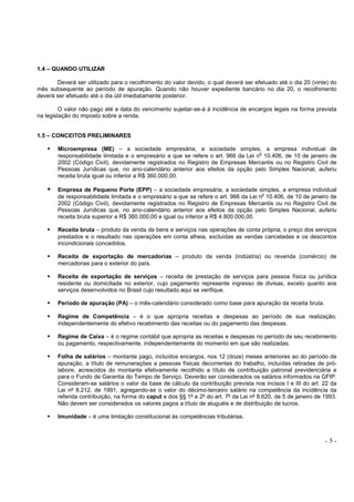 - 5 -
1.4 – QUANDO UTILIZAR
Deverá ser utilizado para o recolhimento do valor devido, o qual deverá ser efetuado até o dia 20 (vinte) do
mês subsequente ao período de apuração. Quando não houver expediente bancário no dia 20, o recolhimento
deverá ser efetuado até o dia útil imediatamente posterior.
O valor não pago até a data do vencimento sujeitar-se-á à incidência de encargos legais na forma prevista
na legislação do imposto sobre a renda.
1.5 – CONCEITOS PRELIMINARES
Microempresa (ME) – a sociedade empresária, a sociedade simples, a empresa individual de
responsabilidade limitada e o empresário a que se refere o art. 966 da Lei n
o
10.406, de 10 de janeiro de
2002 (Código Civil), devidamente registrados no Registro de Empresas Mercantis ou no Registro Civil de
Pessoas Jurídicas que, no ano-calendário anterior aos efeitos da opção pelo Simples Nacional, auferiu
receita bruta igual ou inferior a R$ 360.000,00.
Empresa de Pequeno Porte (EPP) – a sociedade empresária, a sociedade simples, a empresa individual
de responsabilidade limitada e o empresário a que se refere o art. 966 da Lei no
10.406, de 10 de janeiro de
2002 (Código Civil), devidamente registrados no Registro de Empresas Mercantis ou no Registro Civil de
Pessoas Jurídicas que, no ano-calendário anterior aos efeitos da opção pelo Simples Nacional, auferiu
receita bruta superior a R$ 360.000,00 e igual ou inferior a R$ 4.800.000,00.
Receita bruta – produto da venda de bens e serviços nas operações de conta própria, o preço dos serviços
prestados e o resultado nas operações em conta alheia, excluídas as vendas canceladas e os descontos
incondicionais concedidos.
Receita de exportação de mercadorias – produto da venda (indústria) ou revenda (comércio) de
mercadorias para o exterior do país.
Receita de exportação de serviços – receita de prestação de serviços para pessoa física ou jurídica
residente ou domiciliada no exterior, cujo pagamento represente ingresso de divisas, exceto quanto aos
serviços desenvolvidos no Brasil cujo resultado aqui se verifique.
Período de apuração (PA) – o mês-calendário considerado como base para apuração da receita bruta.
Regime de Competência – é o que apropria receitas e despesas ao período de sua realização,
independentemente do efetivo recebimento das receitas ou do pagamento das despesas.
Regime de Caixa – é o regime contábil que apropria as receitas e despesas no período de seu recebimento
ou pagamento, respectivamente, independentemente do momento em que são realizadas.
Folha de salários – montante pago, incluídos encargos, nos 12 (doze) meses anteriores ao do período de
apuração, a título de remunerações a pessoas físicas decorrentes do trabalho, incluídas retiradas de pró-
labore, acrescidos do montante efetivamente recolhido a título de contribuição patronal previdenciária e
para o Fundo de Garantia do Tempo de Serviço. Deverão ser considerados os salários informados na GFIP.
Consideram-se salários o valor da base de cálculo da contribuição prevista nos incisos I e III do art. 22 da
Lei nº 8.212, de 1991, agregando-se o valor do décimo-terceiro salário na competência da incidência da
referida contribuição, na forma do caput e dos §§ 1º e 2º do art. 7º da Lei nº 8.620, de 5 de janeiro de 1993.
Não devem ser considerados os valores pagos a título de aluguéis e de distribuição de lucros.
Imunidade – é uma limitação constitucional às competências tributárias.
 