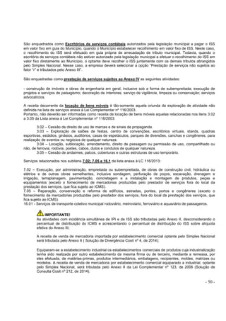- 50 -
São enquadrados como Escritórios de serviços contábeis autorizados pela legislação municipal a pagar o ISS
em valor fixo em guia do Município, quando o Município estabelecer recolhimento em valor fixo de ISS. Neste caso,
o recolhimento do ISS será efetuado em guia própria de arrecadação de tributo municipal. Todavia, quando o
escritório de serviços contábeis não estiver autorizado pela legislação municipal a efetuar o recolhimento do ISS em
valor fixo diretamente ao Município, o optante deve recolher o ISS juntamente com os demais tributos abrangidos
pelo Simples Nacional. Nesse caso, a empresa deverá selecionar a opção “Prestação de serviços não sujeitos ao
fator “r” e tributados pelo Anexo III”.
São enquadradas como prestação de serviços sujeitos ao Anexo IV as seguintes atividades:
- construção de imóveis e obras de engenharia em geral, inclusive sob a forma de subempreitada; execução de
projetos e serviços de paisagismo; decoração de interiores; serviço de vigilância, limpeza ou conservação; serviços
advocatícios.
A receita decorrente da locação de bens móveis é tão-somente aquela oriunda da exploração de atividade não
definida na lista de serviços anexa à Lei Complementar nº 116/2003.
Portanto, não deverão ser informadas como receita de locação de bens móveis aquelas relacionadas nos itens 3.02
a 3.05 da Lista anexa à Lei Complementar nº 116/2003:
3.02 – Cessão de direito de uso de marcas e de sinais de propaganda.
3.03 – Exploração de salões de festas, centro de convenções, escritórios virtuais, stands, quadras
esportivas, estádios, ginásios, auditórios, casas de espetáculos, parques de diversões, canchas e congêneres, para
realização de eventos ou negócios de qualquer natureza.
3.04 – Locação, sublocação, arrendamento, direito de passagem ou permissão de uso, compartilhado ou
não, de ferrovia, rodovia, postes, cabos, dutos e condutos de qualquer natureza.
3.05 – Cessão de andaimes, palcos, coberturas e outras estruturas de uso temporário.
Serviços relacionados nos subitens 7.02; 7.05 e 16.1 da lista anexa à LC 116/2013:
7.02 – Execução, por administração, empreitada ou subempreitada, de obras de construção civil, hidráulica ou
elétrica e de outras obras semelhantes, inclusive sondagem, perfuração de poços, escavação, drenagem e
irrigação, terraplanagem, pavimentação, concretagem e a instalação e montagem de produtos, peças e
equipamentos (exceto o fornecimento de mercadorias produzidas pelo prestador de serviços fora do local da
prestação dos serviços, que fica sujeito ao ICMS).
7.05 – Reparação, conservação e reforma de edifícios, estradas, pontes, portos e congêneres (exceto o
fornecimento de mercadorias produzidas pelo prestador dos serviços, fora do local da prestação dos serviços, que
fica sujeito ao ICMS).
16.01 - Serviços de transporte coletivo municipal rodoviário, metroviário, ferroviário e aquaviário de passageiros.
IMPORTANTE!
As atividades com incidência simultânea de IPI e de ISS são tributadas pelo Anexo II, desconsiderando o
percentual de distribuição do ICMS e acrescentando o percentual de distribuição do ISS sobre alíquota
efetiva do Anexo III;
A receita de venda de mercadoria importada por estabelecimento comercial optante pelo Simples Nacional
será tributada pelo Anexo II ( Solução de Divergência Cosit nº 4, de 2014);
Equiparam-se a estabelecimento industrial os estabelecimentos comerciais de produtos cuja industrialização
tenha sido realizada por outro estabelecimento da mesma firma ou de terceiro, mediante a remessa, por
eles efetuada, de matérias-primas, produtos intermediários, embalagens, recipientes, moldes, matrizes ou
modelos. A receita de venda de mercadoria por estabelecimento comercial equiparado a industrial, optante
pelo Simples Nacional, será tributada pelo Anexo II da Lei Complementar nº 123, de 2006 (Solução de
Consulta Cosit nº 212, de 2014).
 