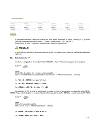 - 59 -
É necessário informar a folha de salários dos doze meses anteriores ao PA de cálculo (FS12), que será
utilizada para a determinação do Fator “r ”, que é a relação entre a FS12 e a RBT12.
Dependendo do fator “r” calculado, será utilizada a tabela do Anexo III ou V.
ATENÇÃO!
A retificação no valor da folha de salários ou da receita informada, poderá ocasionar a alteração da alíquota
aplicável.
8.2.1 – Cálculo do Fator “r”
Conforme o artigo 26 da Resolução CGSN nº 94/2011, o Fator “r” é determinado pela fórmula abaixo:
Fator “r” = FS12
RBT12
Onde:
FS12: folha de salários dos 12 meses anteriores ao PA
RBT12: receita bruta acumulada dos 12 meses anteriores ao PA (mercado interno + externo)
Se FS12 = 0 e RBT12 = 0, o fator “r” = 0,01
Se FS12 = 0 e RBT12 >0, o fator “r” = 0,01
Se a FS12 > 0 e RBT12 = 0, o fator “r” = 0,28
Para cálculo de PA do mês de abertura da empresa: no mês de abertura da empresa não existe FS12 e
RBT12. Para o cálculo do fator “r” será considerado a folha de salários do PA (FSPA) e a receita bruta do PA (RPA).
Fator “r” = FSPA
RPA
Onde:
FSPA: folha de salários do PA
RPA: receita bruta do PA (mercado interno + externo)
Se a FSPA > 0 e RPA = 0, o fator “r” = 0,28
Se FSPA = 0 e RPA >0, o fator “r”= 0,01
 