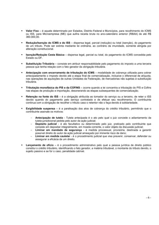 - 6 -
Valor Fixo – é aquele determinado por Estados, Distrito Federal e Municípios, para recolhimento do ICMS
ou ISS, para Microempresa (ME) que aufira receita bruta no ano-calendário anterior (RBAA) de até R$
360.000,00.
Redução/Isenção do ICMS e do ISS – dispensa legal, parcial (redução) ou total (isenção), do pagamento
de um tributo. Pode ser extinta mediante lei ordinária, ao contrário da imunidade, somente atingida por
alteração constitucional.
Isenção/Redução Cesta Básica – dispensa legal, parcial ou total, do pagamento do ICMS concedida pelo
Estado ou DF.
Substituição Tributária – consiste em atribuir responsabilidade pelo pagamento do imposto a uma terceira
pessoa que tenha relação com o fato gerador da obrigação tributária.
Antecipação com encerramento de tributação do ICMS – modalidade de cobrança utilizada para cobrar
antecipadamente o imposto devido até a etapa final de comercialização, inclusive o diferencial de alíquota,
nas operações de aquisições de outras Unidades da Federação, de mercadorias não sujeitas à substituição
tributária.
Tributação monofásica do PIS e da COFINS – ocorre quando a lei concentra a tributação do PIS e Cofins
nas etapas de produção e importação, desonerando as etapas subsequentes de comercialização.
Retenção na fonte do ISS – é a obrigação atribuída ao tomador do serviço ou a terceiro, de reter o ISS
devido quando do pagamento pelo serviço contratado e de efetuar seu recolhimento. O contribuinte
continua com a obrigação de recolher o tributo caso o retentor não o faça devido à solidariedade.
Exigibilidade suspensa – é a paralisação dos atos de cobrança do crédito tributário, permitindo que o
contribuinte assinale os motivos:
− Antecipação de tutela - Tutela antecipada é o ato pelo qual o juiz concede o adiantamento da
tutela jurisdicional pedida pelo autor da ação judicial;
− Depósito judicial - é ato facultativo ou determinado pelo juiz, praticado pelo contribuinte que
consiste em depositar integralmente, em moeda corrente, o valor objeto da discussão judicial;
− Liminar em mandado de segurança - é medida processual, provisória, destinada a garantir
possível direito do autor da ação judicial ameaçado por iminente risco de dano;
− Liminar em medida cautelar - é o procedimento judicial que visa prevenir, conservar, defender ou
assegurar a eficácia de um direito.
Lançamento de ofício – é o procedimento administrativo pelo qual a pessoa jurídica de direito público
constitui o crédito tributário, identificando o fato gerador, a matéria tributável, o montante do tributo devido, o
sujeito passivo e se for o caso, penalidade cabível.
 