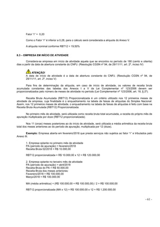 - 61 -
Fator “r” = 0,20
Como o Fator “r” é inferior a 0,28, para o cálculo será considerada a alíquota do Anexo V.
A alíquota nominal conforme RBT12 = 19,50%
8.3 – EMPRESA EM INÍCIO DE ATIVIDADE
Considera-se empresa em início de atividade aquela que se encontra no período de 180 (cento e oitenta)
dias a partir da data de abertura constante do CNPJ. (Resolução CGSN nº 94, de 29/11/11, art. 2º, inciso IV)
ATENÇÃO!
A data de início de atividade é a data de abertura constante do CNPJ. (Resolução CGSN nº 94, de
29/11/11, art. 2º, inciso V)
Para fins de determinação da alíquota, em caso de início de atividade, os valores de receita bruta
acumulada constantes das tabelas dos Anexos I a V da Lei Complementar nº 123/2006 devem ser
proporcionalizados pelo número de meses de atividade no período (Lei Complementar nº 123/2006, art. 18, § 2º).
Receita Bruta Acumulada (RBT12) Proporcionalizada é um critério utilizado nos 12 primeiros meses de
atividade da empresa, cuja finalidade é o enquadramento na tabela de faixas de alíquotas do Simples Nacional.
Assim, nos 12 primeiros meses de atividade, o enquadramento na tabela de faixas de alíquotas é feito com base na
Receita Bruta Acumulada (RBT12) Proporcionalizada.
No primeiro mês de atividade, será utilizada como receita bruta total acumulada, a receita do próprio mês de
apuração multiplicada por doze (RBT12 proporcionalizada).
Nos 11 (onze) meses posteriores ao do início de atividade, será utilizada a média aritmética da receita bruta
total dos meses anteriores ao do período de apuração, multiplicada por 12 (doze).
Exemplo: Empresa aberta em fevereiro/2018 que presta serviços não sujeitos ao fator “r” e tributados pelo
Anexo III.
1. Empresa optante no primeiro mês de atividade
PA (período de apuração) = fevereiro/2018
Receita Bruta 02/2018 = R$ 10.000,00
RBT12 proporcionalizada = R$ 10.000,00 x 12 = R$ 120.000,00
2. Empresa optante no terceiro mês de atividade
PA (período de apuração) = abril/2018
Receita Bruta do PA = R$ 50.000,00
Receita Bruta dos meses anteriores:
Fevereiro/2018 = R$ 100.000,00
Março/2018 = R$ 100.000,00
MA (média aritmética) = (R$ 100.000,00 + R$ 100.000,00) / 2 = R$ 100.000,00
RBT12 proporcionalizada (MA x 12) = R$ 100.000,00 x 12 = R$ 1.200.000,00
 