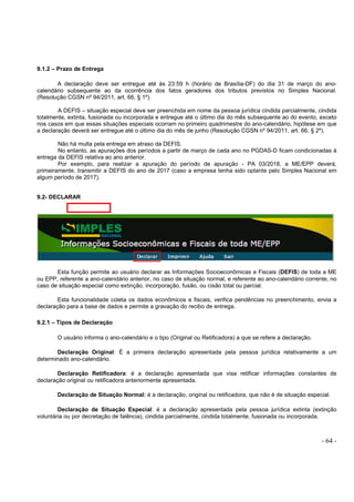 - 64 -
9.1.2 – Prazo de Entrega
A declaração deve ser entregue até às 23:59 h (horário de Brasília-DF) do dia 31 de março do ano-
calendário subsequente ao da ocorrência dos fatos geradores dos tributos previstos no Simples Nacional.
(Resolução CGSN nº 94/2011, art. 66, § 1º).
A DEFIS – situação especial deve ser preenchida em nome da pessoa jurídica cindida parcialmente, cindida
totalmente, extinta, fusionada ou incorporada e entregue até o último dia do mês subsequente ao do evento, exceto
nos casos em que essas situações especiais ocorram no primeiro quadrimestre do ano-calendário, hipótese em que
a declaração deverá ser entregue até o último dia do mês de junho (Resolução CGSN nº 94/2011, art. 66, § 2º).
Não há multa pela entrega em atraso da DEFIS.
No entanto, as apurações dos períodos a partir de março de cada ano no PGDAS-D ficam condicionadas à
entrega da DEFIS relativa ao ano anterior.
Por exemplo, para realizar a apuração do período de apuração - PA 03/2018, a ME/EPP deverá,
primeiramente, transmitir a DEFIS do ano de 2017 (caso a empresa tenha sido optante pelo Simples Nacional em
algum período de 2017).
9.2- DECLARAR
Esta função permite ao usuário declarar as Informações Socioeconômicas e Fiscais (DEFIS) de toda a ME
ou EPP, referente a ano-calendário anterior, no caso de situação normal, e referente ao ano-calendário corrente, no
caso de situação especial como extinção, incorporação, fusão, ou cisão total ou parcial.
Esta funcionalidade coleta os dados econômicos e fiscais, verifica pendências no preenchimento, envia a
declaração para a base de dados e permite a gravação do recibo de entrega.
9.2.1 – Tipos de Declaração
O usuário informa o ano-calendário e o tipo (Original ou Retificadora) a que se refere a declaração.
Declaração Original: É a primeira declaração apresentada pela pessoa jurídica relativamente a um
determinado ano-calendário.
Declaração Retificadora: é a declaração apresentada que visa retificar informações constantes de
declaração original ou retificadora anteriormente apresentada.
Declaração de Situação Normal: é a declaração, original ou retificadora, que não é de situação especial.
Declaração de Situação Especial: é a declaração apresentada pela pessoa jurídica extinta (extinção
voluntária ou por decretação de falência), cindida parcialmente, cindida totalmente, fusionada ou incorporada.
 