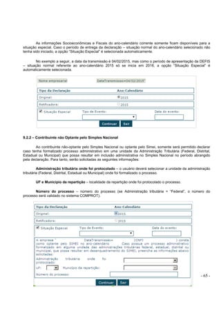 - 65 -
As informações Socioeconômicas e Fiscais do ano-calendário corrente somente ficam disponíveis para a
situação especial. Caso o período de entrega da declaração – situação normal do ano-calendário selecionado não
tenha sido iniciado, a opção “Situação Especial” é selecionada automaticamente.
No exemplo a seguir, a data da transmissão é 04/02/2015, mas como o período de apresentação da DEFIS
– situação normal referente ao ano-calendário 2015 só se inicia em 2016, a opção “Situação Especial” é
automaticamente selecionada.
9.2.2 – Contribuinte não Optante pelo Simples Nacional
Ao contribuinte não-optante pelo Simples Nacional ou optante pelo Simei, somente será permitido declarar
caso tenha formalizado processo administrativo em uma unidade da Administração Tributária (Federal, Distrital,
Estadual ou Municipal) que possa resultar em inclusão administrativa no Simples Nacional no período abrangido
pela declaração. Para tanto, serão solicitadas as seguintes informações:
Administração tributária onde foi protocolado – o usuário deverá selecionar a unidade da administração
tributária (Federal, Distrital, Estadual ou Municipal) onde foi formalizado o processo.
UF e Município da repartição – localidade da repartição onde foi protocolado o processo.
Número do processo – número do processo (se Administração tributária = “Federal”, o número do
processo será validado no sistema COMPROT).
 