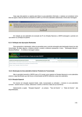 - 66 -
Caso seja não-optante ou optante pelo Simei no ano-calendário informado, o sistema vai considerar como
data de opção a data de abertura constante no CNPJ ou 01/01/ano-calendário selecionado. Emite esta mensagem:
Em relação ao ano-calendário de exclusão da PJ do Simples Nacional, a DEFIS abrangerá o período em
que esteve na condição de optante.
9.2.3- Validação das Apurações Realizadas
Para apresentar a declaração, todas as apurações para o período abrangido pela declaração devem ter sido
transmitidas. Se faltar alguma, o sistema orienta o usuário a efetuá-la acessando o menu “Declaração Mensal >
Declarar/Retificar”. É emitida a mensagem abaixo:
9.2.4- Declaração do Ano-calendário Anterior Pendente de Transmissão
Não é permitido transmitir a DEFIS caso a PJ conste como optante do Simples Nacional no ano-calendário
anterior e seja identificado que não houve a transmissão da DEFIS referente a esse ano-calendário.
9.2.5- Situação Especial
Se incorrer em situação especial (fusão, cisão, incorporação ou extinção) – inclusive no ano-calendário
corrente – deverá marcar o campo, selecionar o evento e informar a data de sua ocorrência.
Selecionando a opção “Situação Especial”, os campos “Tipo de Evento” e “Data do Evento” são
disponibilizados.
 