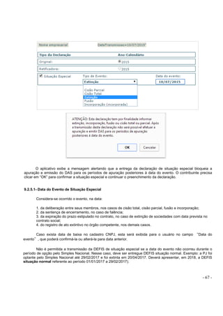 - 67 -
O aplicativo exibe a mensagem alertando que a entrega da declaração de situação especial bloqueia a
apuração e emissão do DAS para os períodos de apuração posteriores à data do evento. O contribuinte precisa
clicar em “OK” para confirmar a situação especial e continuar o preenchimento da declaração.
9.2.5.1- Data do Evento de Situação Especial
Considera-se ocorrido o evento, na data:
1. da deliberação entre seus membros, nos casos de cisão total, cisão parcial, fusão e incorporação;
2. da sentença de encerramento, no caso de falência;
3. da expiração do prazo estipulado no contrato, no caso de extinção de sociedades com data prevista no
contrato social;
4. do registro de ato extintivo no órgão competente, nos demais casos.
Caso exista data de baixa no cadastro CNPJ, esta será exibida para o usuário no campo “Data do
evento”, que poderá confirmá-la ou alterá-la para data anterior.
Não é permitida a transmissão da DEFIS de situação especial se a data do evento não ocorreu durante o
período de opção pelo Simples Nacional. Nesse caso, deve ser entregue DEFIS situação normal. Exemplo: a PJ foi
optante pelo Simples Nacional até 29/02/2017 e foi extinta em 20/04/2017. Deverá apresentar, em 2018, a DEFIS
situação normal referente ao período 01/01/2017 a 29/02/2017).
 
