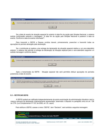 - 68 -
Se a data do evento de situação especial for anterior à data fim da opção pelo Simples Nacional, o sistema
solicita confirmação exibindo a mensagem: “A data fim da opção pelo Simples Nacional é posterior à data do
evento. Confirma a data do evento informada?”.
Para transmitir a DEFIS a Pessoa Jurídica deverá, primeiramente, preencher e transmitir todas as
apurações do período abrangido pela declaração.
Se o contribuinte já realizou uma entrega de declaração de situação especial relativa a um ano-calendário
anterior, o sistema não permite a entrega da declaração de situação especial para o ano-calendário seguinte e é
exibida mensagem conforme abaixo:
Após a transmissão da DEFIS – Situação especial não será permitido efetuar apurações de períodos
posteriores à data do evento.
9.3 – RETIFICAR DEFIS
A DEFIS poderá ser retificada independentemente de prévia autorização da administração tributária e terá a
mesma natureza da declaração originariamente apresentada, observado o disposto no parágrafo único do art. 138
do CTN. (Lei Complementar nº 123, de 2006, art. 25, caput)
Para retificar a DEFIS, acesse o menu “DEFIS”, item “Declarar”, será exibida a seguinte mensagem:
 