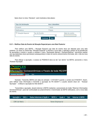 - 69 -
Após clicar no menu “Declarar”, será mostrada a tela abaixo:
9.3.1 – Retificar Data do Evento de Situação Especial para uma Data Posterior
Para retificar uma DEFIS – Situação Especial cuja data de evento deva ser alterada para uma data
posterior, ao clicar no Check Box “Situação Especial” e informar a nova data, o aplicativo verifica se há pendências
de apurações e orienta o usuário a acessar o menu “Declaração Mensal > Declarar/Retificar”, permitindo realizar
a(s) apuração(ões) do(s) períodos(s) subsequente(s) à data do evento anteriormente informada, até o mês da nova
data do evento.
Para efetuar a apuração, o acesso ao PGDAS-D deve se dar “por dentro” da DEFIS, acionando o menu
“Acessar Apuração”.
Exemplo: Transmitiu DEFIS com data de extinção = 31/01/2017 quando o correto era 01/02/2017. Assim,
para retificar essa informação e transmitir a apuração do PA 02/2017 o usuário deverá clicar em “Acessar
Apuração” e efetuar a apuração do mês 02/2017.
Transmitida a apuração, deverá retornar à DEFIS mediante o acionamento do botão “Retornar Informações
Socioeconômicas”, para dar continuidade ao preenchimento e transmissão da DEFIS retificadora, com a nova data
do evento.
 