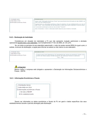 - 71 -
9.4.2 – Declaração de Inatividade
Considera-se em situação de inatividade a PJ que não apresente mutação patrimonial e atividade
operacional durante todo o ano-calendário. (Lei Complementar nº 123, de 2006, art. 25, § 3º).
Se, em todos os períodos do ano-calendário selecionado, o valor da receita mensal (RPA) for igual a zero, é
exibida, na árvore da declaração, a opção para informar se esteve ou não inativa no ano-calendário:
ATENÇÃO!
Mesmo inativa, a empresa está obrigada a apresentar a Declaração de Informações Sócioeconômicas e
Fiscais – DEFIS.
9.4.3 – Informações Econômicas e Fiscais
Devem ser informados os dados econômicos e fiscais da PJ em geral e dados específicos dos seus
estabelecimentos durante o período abrangido pela declaração.
 