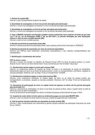 - 73 -
1. Ganhos de capital (R$):
Informar o valor correspondente ao ganho de capital.
2. Quantidade de empregados no início do período abrangido pela declaração:
Informar o número de empregados da empresa no início do período abrangido pela declaração.
3. Quantidade de empregados no final do período abrangido pela declaração:
Informar o número de empregados da empresa no fim do período abrangido pela declaração.
4. Caso a ME/EPP mantenha escrituração contábil e tenha evidenciado lucro superior ao limite de que trata
o § 1º do art. 131 da Resolução CGSN nº 94, de 29/11/2011, no período abrangido por esta declaração,
informe o valor do lucro contábil apurado (R$):
Informar o valor do lucro contábil apurado.
5. Receita proveniente de exportação direta (R$):
Informar a receita proveniente de exportação direta, caso a pessoa jurídica tenha informado no PGDAS-D.
6. Receita proveniente de exportação por meio de comercial exportadora:
Informar o(s) CNPJ(s) da(s) empresa(s) comercial(is) exportadora(s) e o(s) valor(es) correspondente(s) à(s)
operação(ões).
7. Identificação e rendimentos dos sócios
CPF do sócio e nome:
Informar o número de inscrição no Cadastro de Pessoas Físicas (CPF) do sócio da pessoa jurídica, e o nome.
Quando houver mais de um sócio deverá inserir novas ocorrências por meio do botão “clique aqui”.
7.1. Rendimentos isentos pagos ao sócio pela empresa (R$):
Informar os rendimentos isentos do imposto de renda, na fonte e na declaração de ajuste do beneficiário,
efetivamente pagos ao sócio ou ao titular da pessoa jurídica, exceto os correspondentes a pró-labore, aluguéis ou
serviços prestados. Observar o §1º do artigo 14 da Lei Complementar 123/2006.
7.2. Rendimentos tributáveis pagos ao sócio pela empresa (R$):
Informar como rendimentos tributáveis os valores pagos ao sócio ou ao titular da pessoa jurídica que
corresponderem a pró-labore, aluguéis ou serviços prestados. Observar o §1º do artigo 14 da Lei Complementar
123/2006.
7.3. Percentual de participação do sócio no capital social da empresa no último dia do período abrangido
pela declaração (%):
Informar o percentual de participação, do sócio ou do titular da pessoa jurídica, sobre o capital social na data do
último dia a que se refere a declaração.
A soma do percentual de participação dos sócios ou titulares da pessoa jurídica deverá ser igual a 100%.
7.4. Imposto de renda retido na fonte sobre os rendimentos pagos ao sócio pela ME/EPP (R$):
Informar o valor do imposto de renda retido na fonte por ocasião do pagamento dos rendimentos.
8. Total de ganhos líquidos auferidos em operações de renda variável (R$):
Informar o valor correspondente aos rendimentos e ganhos líquidos auferidos nas aplicações financeiras de renda
fixa ou variável.
 