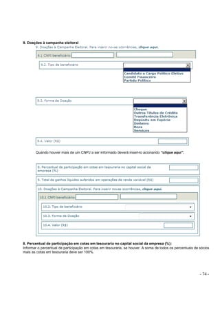- 74 -
9. Doações à campanha eleitoral
Quando houver mais de um CNPJ a ser informado deverá inseri-lo acionando “clique aqui”.
8. Percentual de participação em cotas em tesouraria no capital social da empresa (%):
Informar o percentual de participação em cotas em tesouraria, se houver. A soma de todos os percentuais de sócios
mais as cotas em tesouraria deve ser 100%.
 